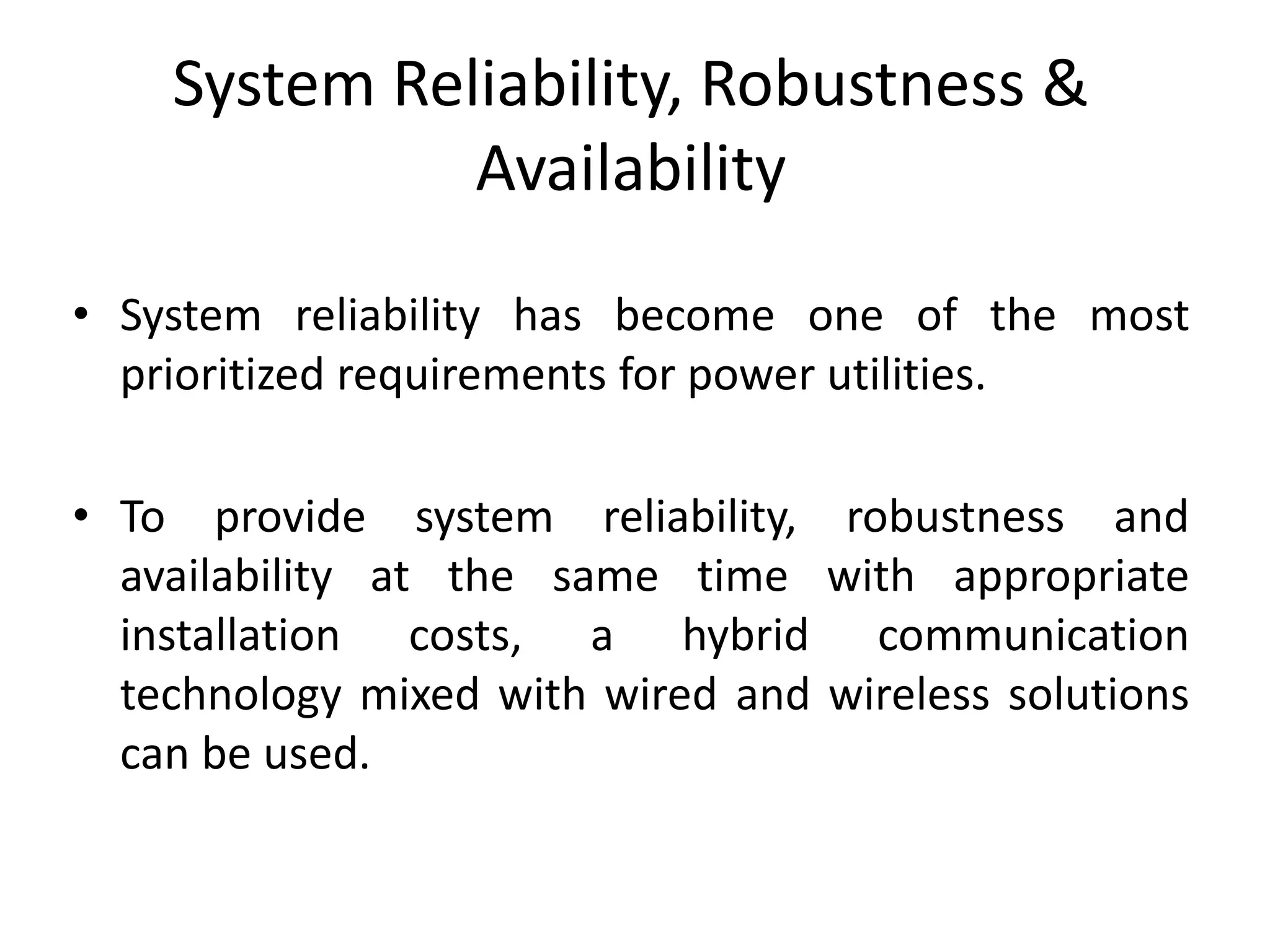 System Reliability, Robustness &
Availability
• System reliability has become one of the most
prioritized requirements for power utilities.
• To provide system reliability, robustness and
availability at the same time with appropriate
installation costs, a hybrid communication
technology mixed with wired and wireless solutions
can be used.
 