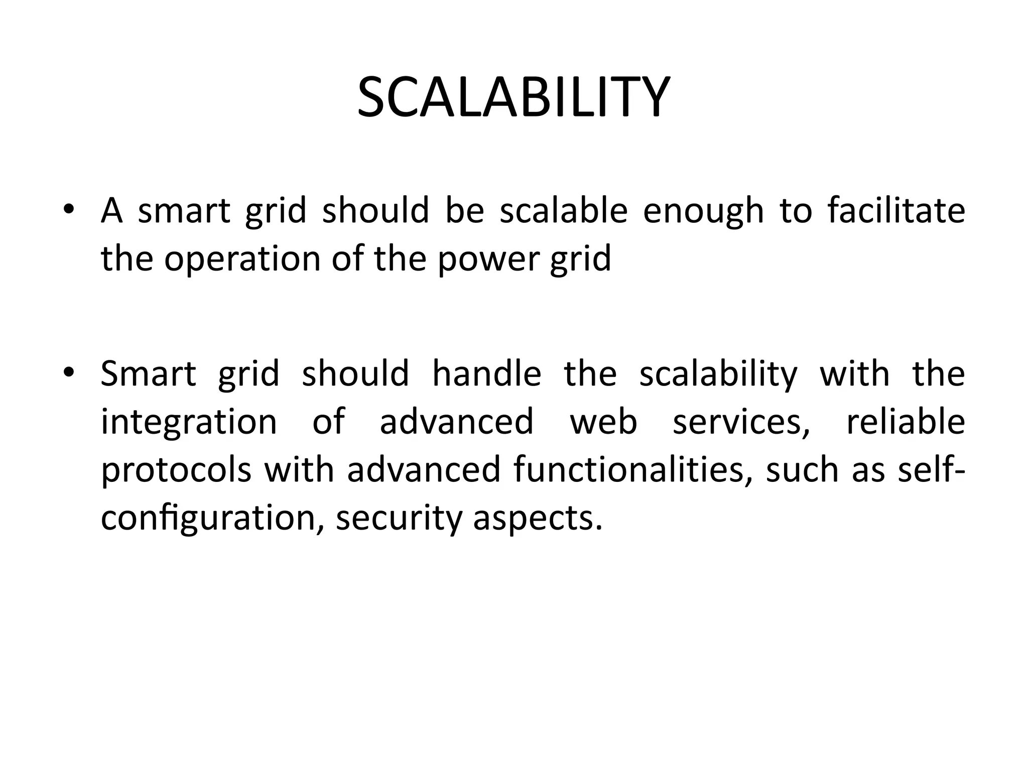 SCALABILITY
• A smart grid should be scalable enough to facilitate
the operation of the power grid
• Smart grid should handle the scalability with the
integration of advanced web services, reliable
protocols with advanced functionalities, such as self-
conﬁguration, security aspects.
 