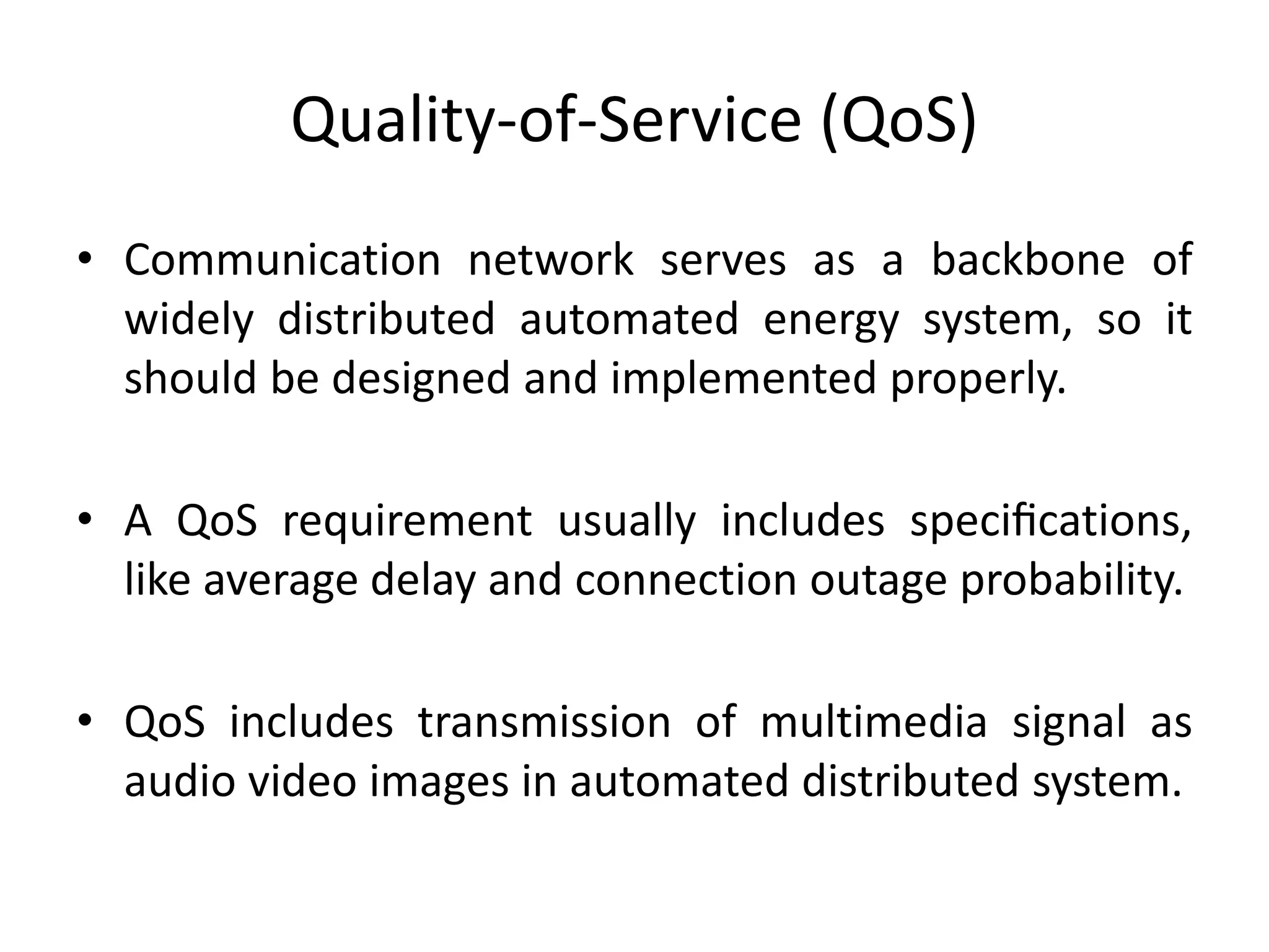 Quality-of-Service (QoS)
• Communication network serves as a backbone of
widely distributed automated energy system, so it
should be designed and implemented properly.
• A QoS requirement usually includes speciﬁcations,
like average delay and connection outage probability.
• QoS includes transmission of multimedia signal as
audio video images in automated distributed system.
 