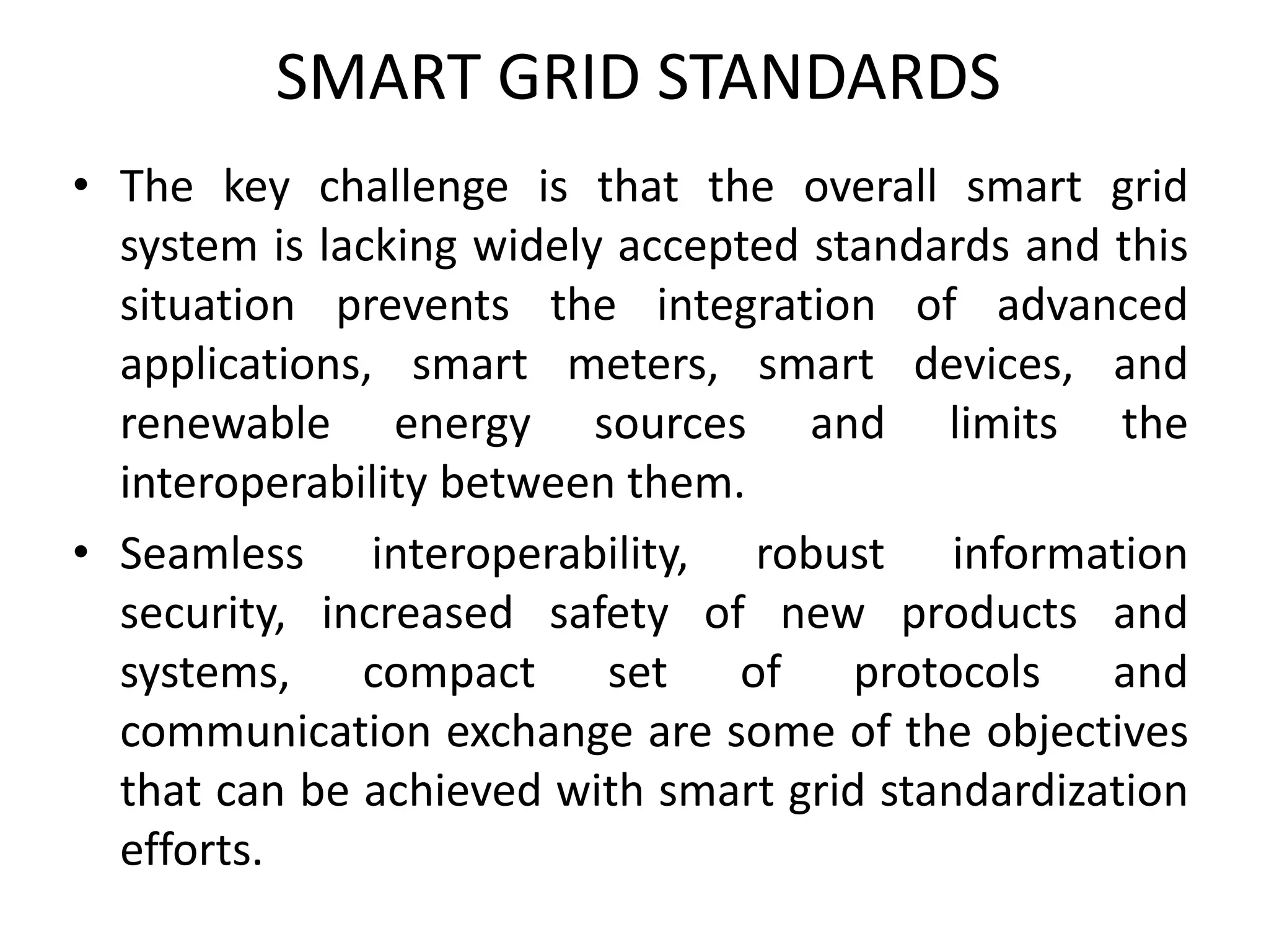 SMART GRID STANDARDS
• The key challenge is that the overall smart grid
system is lacking widely accepted standards and this
situation prevents the integration of advanced
applications, smart meters, smart devices, and
renewable energy sources and limits the
interoperability between them.
• Seamless interoperability, robust information
security, increased safety of new products and
systems, compact set of protocols and
communication exchange are some of the objectives
that can be achieved with smart grid standardization
efforts.
 