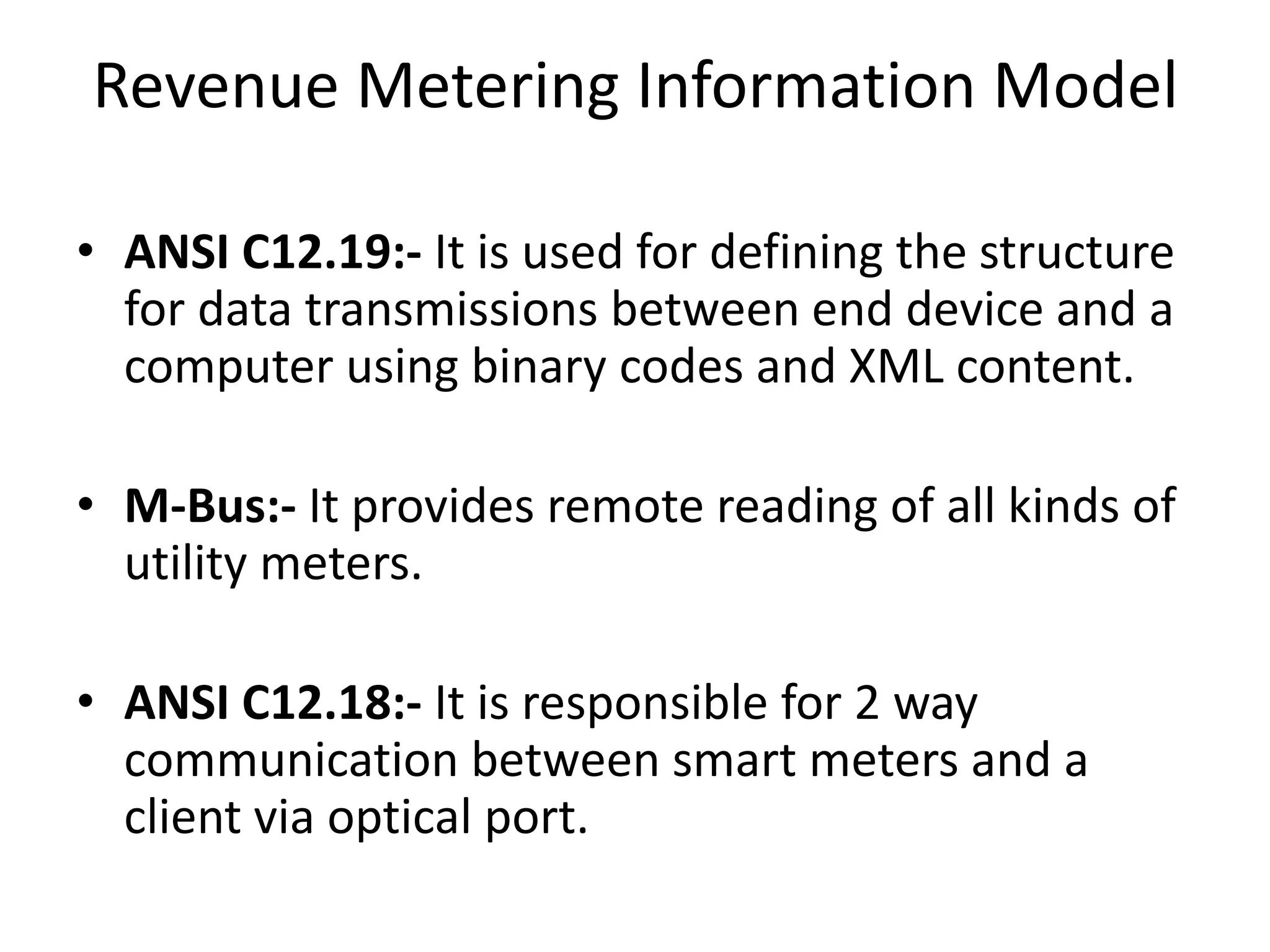 Revenue Metering Information Model
• ANSI C12.19:- It is used for defining the structure
for data transmissions between end device and a
computer using binary codes and XML content.
• M-Bus:- It provides remote reading of all kinds of
utility meters.
• ANSI C12.18:- It is responsible for 2 way
communication between smart meters and a
client via optical port.
 