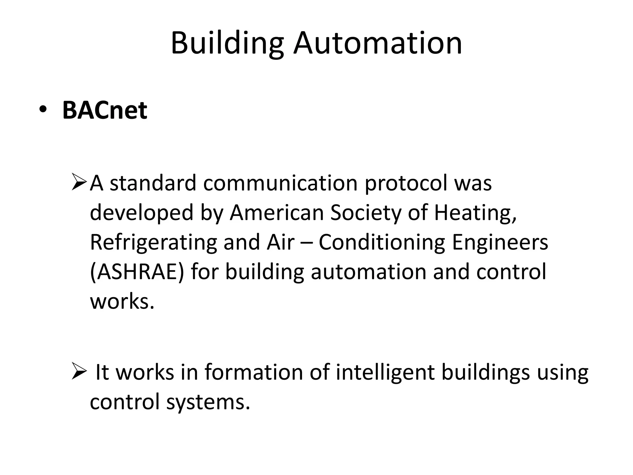 Building Automation
• BACnet
A standard communication protocol was
developed by American Society of Heating,
Refrigerating and Air – Conditioning Engineers
(ASHRAE) for building automation and control
works.
 It works in formation of intelligent buildings using
control systems.
 