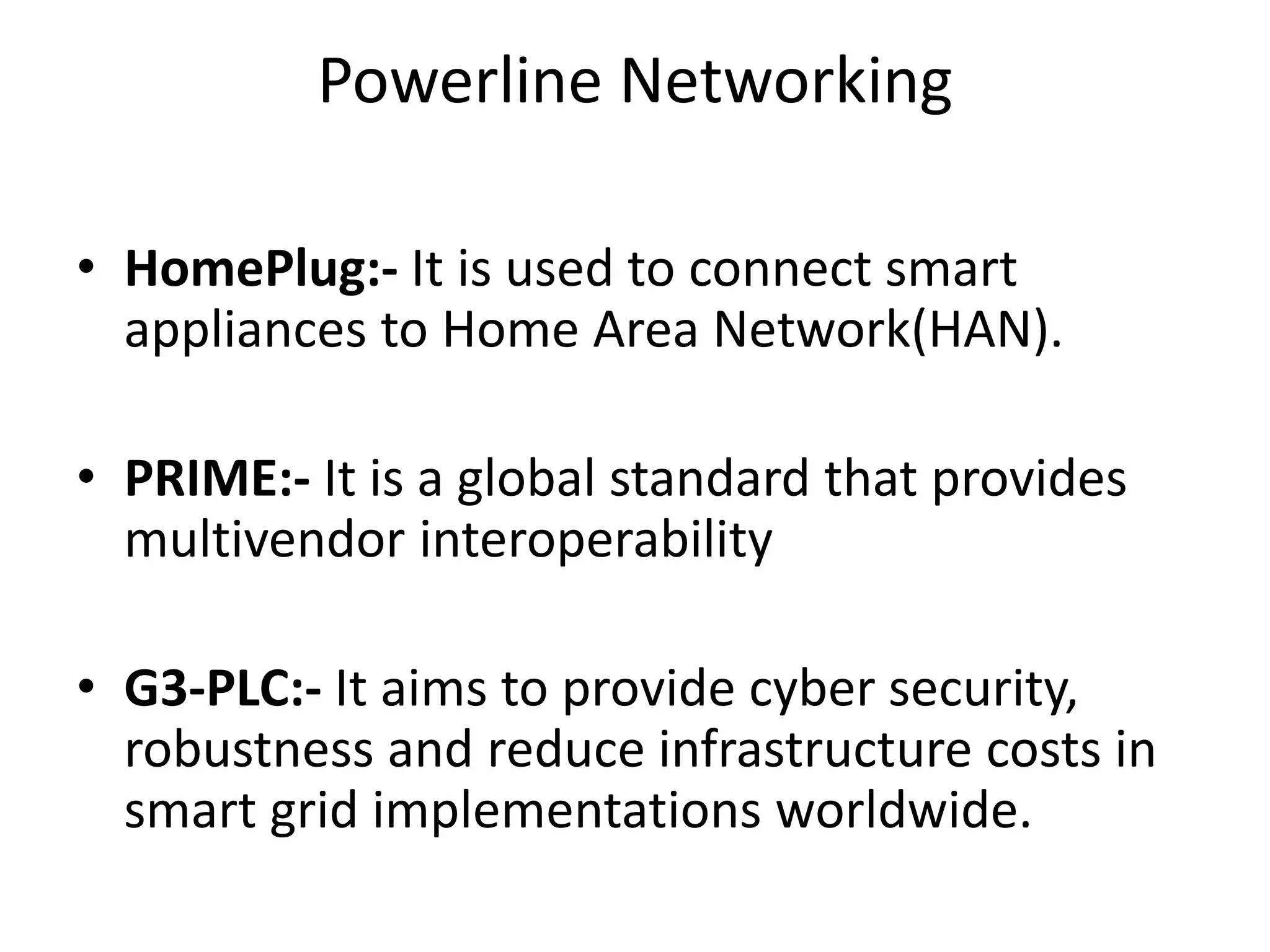 Powerline Networking
• HomePlug:- It is used to connect smart
appliances to Home Area Network(HAN).
• PRIME:- It is a global standard that provides
multivendor interoperability
• G3-PLC:- It aims to provide cyber security,
robustness and reduce infrastructure costs in
smart grid implementations worldwide.
 