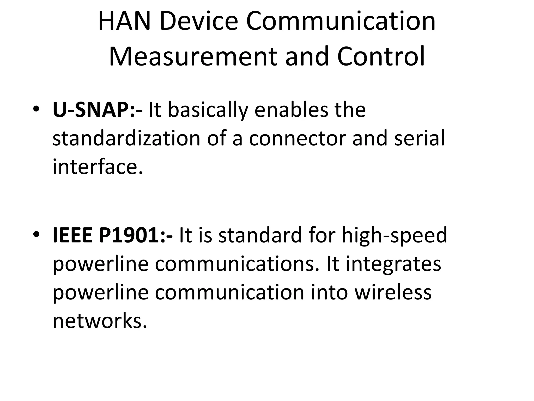 HAN Device Communication
Measurement and Control
• U-SNAP:- It basically enables the
standardization of a connector and serial
interface.
• IEEE P1901:- It is standard for high-speed
powerline communications. It integrates
powerline communication into wireless
networks.
 