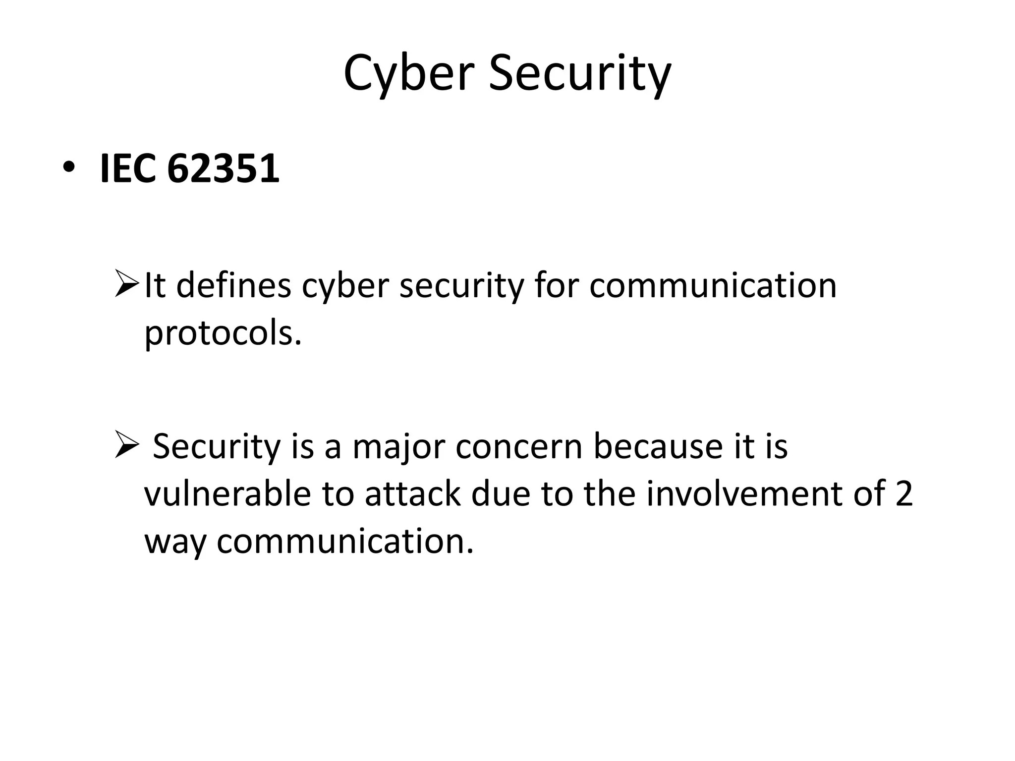 Cyber Security
• IEC 62351
It defines cyber security for communication
protocols.
 Security is a major concern because it is
vulnerable to attack due to the involvement of 2
way communication.
 