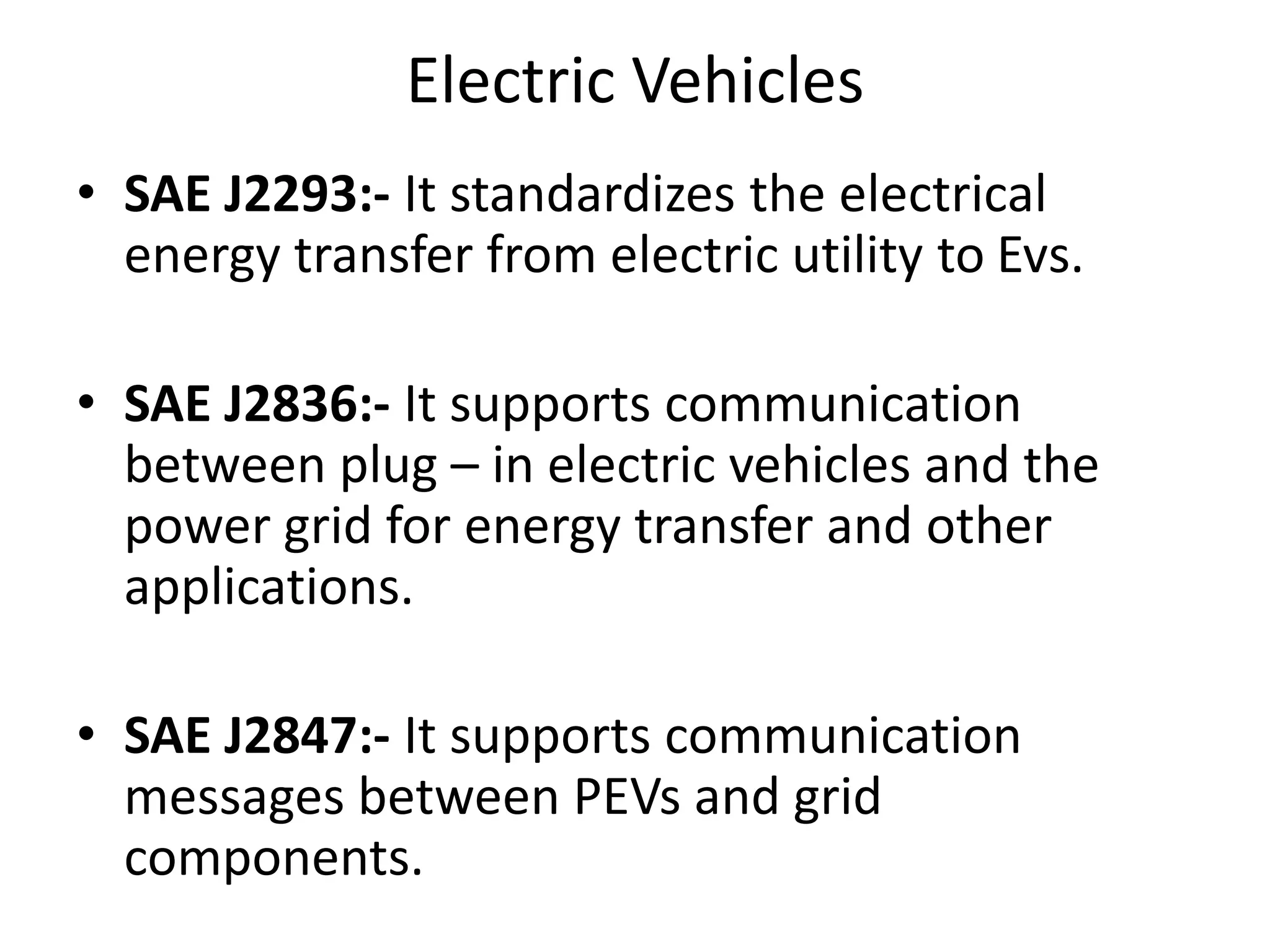 Electric Vehicles
• SAE J2293:- It standardizes the electrical
energy transfer from electric utility to Evs.
• SAE J2836:- It supports communication
between plug – in electric vehicles and the
power grid for energy transfer and other
applications.
• SAE J2847:- It supports communication
messages between PEVs and grid
components.
 