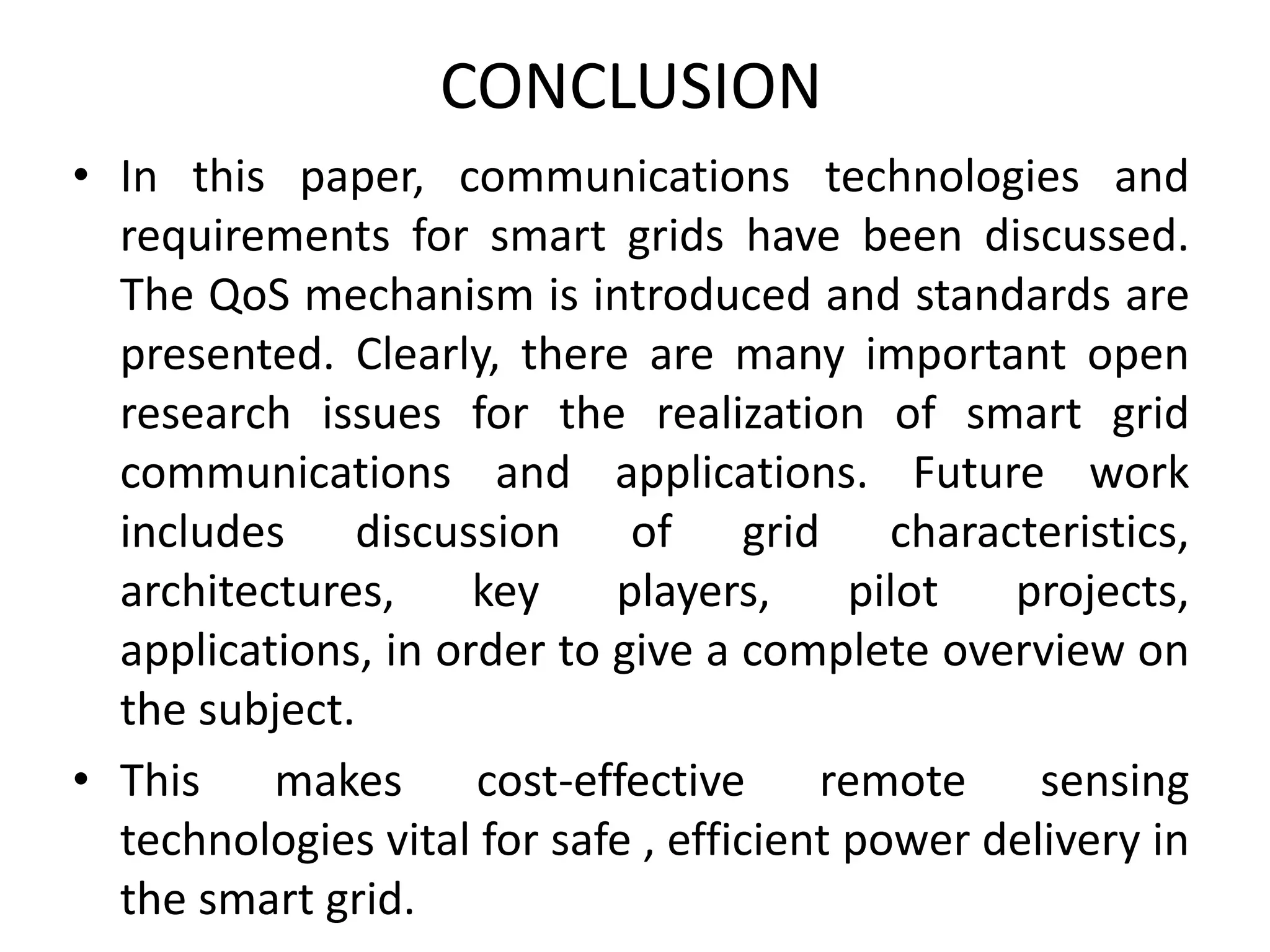 CONCLUSION
• In this paper, communications technologies and
requirements for smart grids have been discussed.
The QoS mechanism is introduced and standards are
presented. Clearly, there are many important open
research issues for the realization of smart grid
communications and applications. Future work
includes discussion of grid characteristics,
architectures, key players, pilot projects,
applications, in order to give a complete overview on
the subject.
• This makes cost-effective remote sensing
technologies vital for safe , efficient power delivery in
the smart grid.
 
