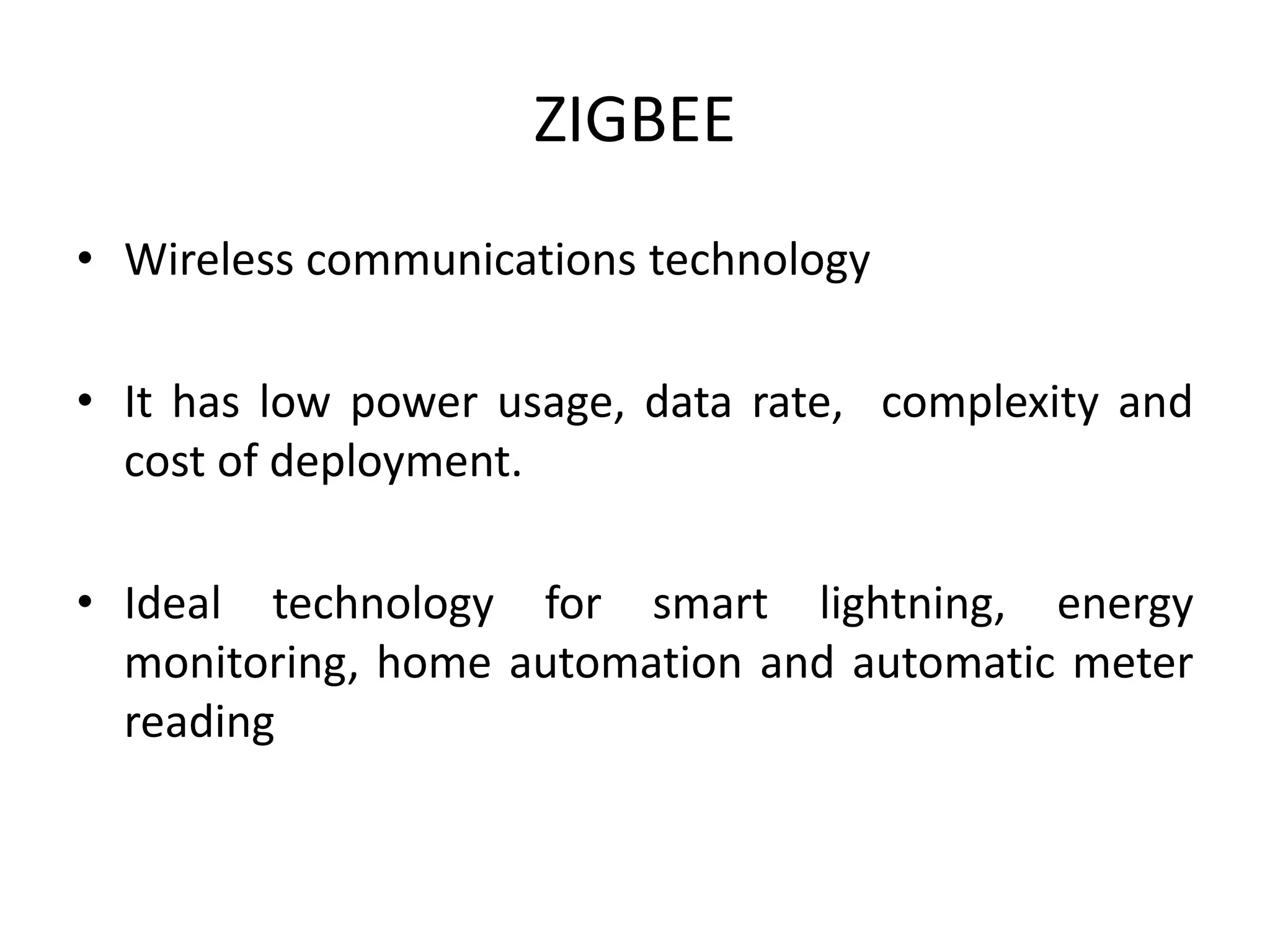 ZIGBEE
• Wireless communications technology
• It has low power usage, data rate, complexity and
cost of deployment.
• Ideal technology for smart lightning, energy
monitoring, home automation and automatic meter
reading
 