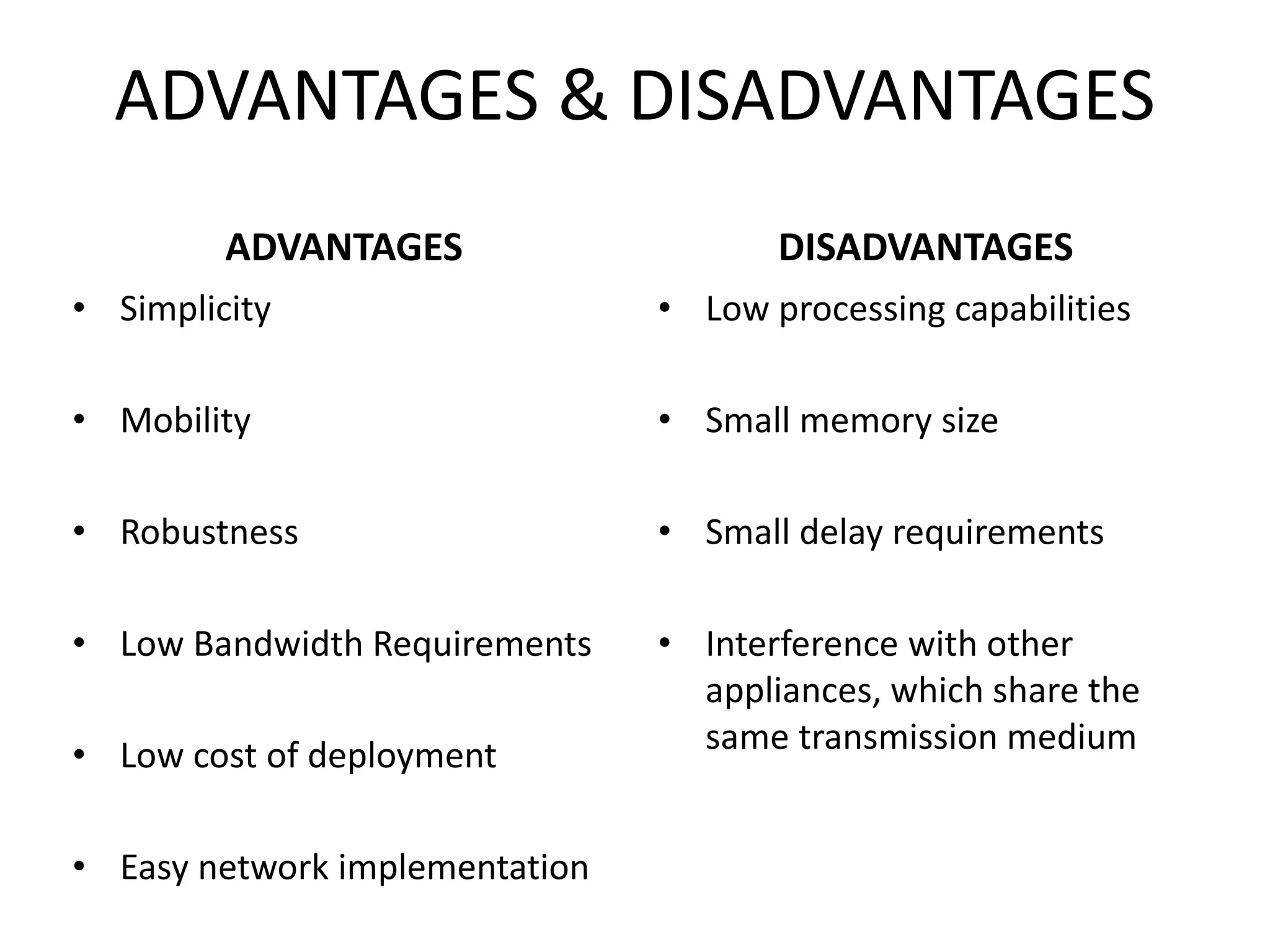 ADVANTAGES & DISADVANTAGES
ADVANTAGES
• Simplicity
• Mobility
• Robustness
• Low Bandwidth Requirements
• Low cost of deployment
• Easy network implementation
DISADVANTAGES
• Low processing capabilities
• Small memory size
• Small delay requirements
• Interference with other
appliances, which share the
same transmission medium
 