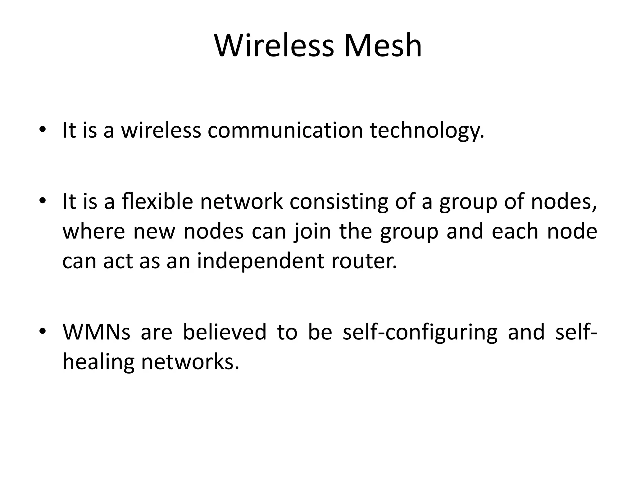 Wireless Mesh
• It is a wireless communication technology.
• It is a ﬂexible network consisting of a group of nodes,
where new nodes can join the group and each node
can act as an independent router.
• WMNs are believed to be self-configuring and self-
healing networks.
 