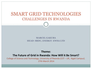 SMART GRID TECHNOLOGIES 
CHALLENGES IN RWANDA 
MARCEL GAKUBA 
HEAD- SRDU, ENERGY -EWSA LTD 
Theme: 
The Future of Grid in Rwanda: How Will it Be Smart? 
College of Science and Technology, University of Rwanda (CST – UR, Kigali Campus). 
27th March 2014 
 
