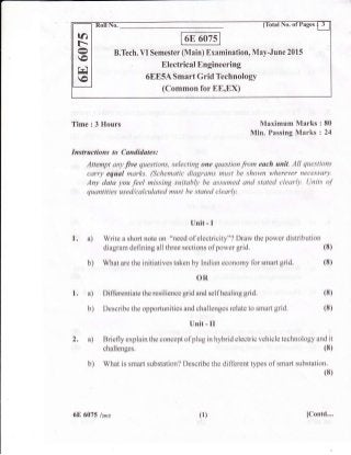 B.Tech. VI Semester (Main) Examination, May-June 2015
. Electrical Engineering
6EE5A Smart Grid Technology
(Common for EE,EX)
ia
fr.
o
rc
o
Time : 3 Hours Maximum Marks
Min. Passing Marks
Instructions to Candidates:
Attempt any fre questions, selecting one question from each unit. All questions
carry equal marks. (Schematic diagrams must be shown wherever necessory.
Any data you feel missing suitably be assumed and stated clearly. Units o.f
quantities used/calculated must be stated clearly.
Unit - I
1. a) Write a short note on "need of electricity"? Draw the power distribution
diagram defining a1l three sections ofpower grid.
b) What are the initiatives taken by Indian economy for smart grid.
OR
Differentiate the resilience grid and selfhealing grid.
Describe the opportunities and challenges relate to smart grid.
Unit - il
2. a) Briefly explain the concept ofpiug in hybrid electric vehicle technology and it
chalienges. (8)
b) What is smart substation? Describe the different types of smart substation.
(8)
1. a)
b)
:80
:24
(8)
(8)
(8)
(8)
6E 6075 lzors (1) IContd....
 