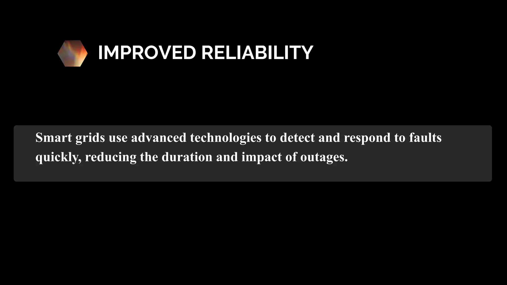 IMPROVED RELIABILITY
Smart grids use advanced technologies to detect and respond to faults
quickly, reducing the duration and impact of outages.
 