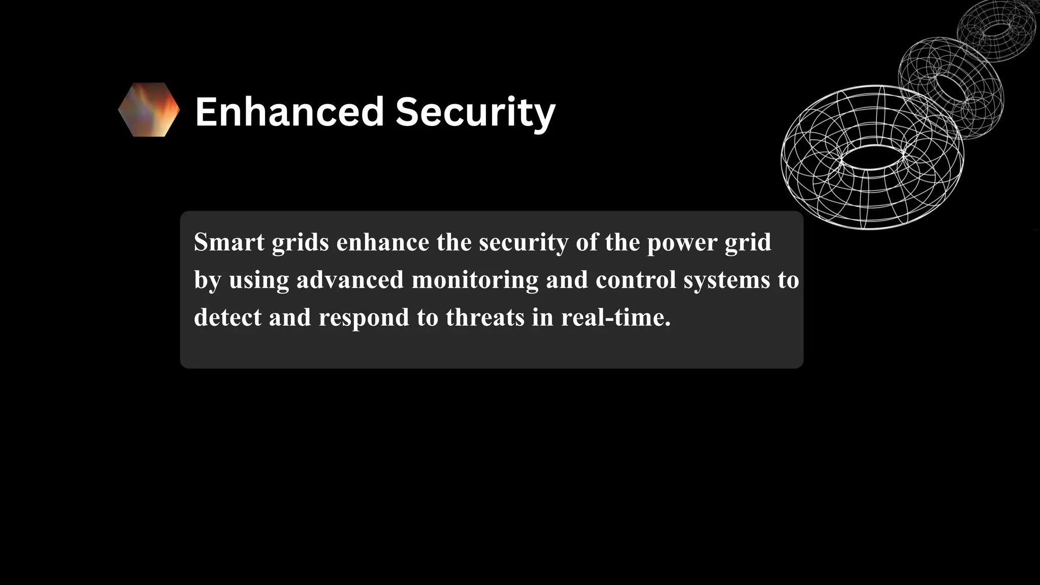 Enhanced Security
Smart grids enhance the security of the power grid
by using advanced monitoring and control systems to
detect and respond to threats in real-time.
 