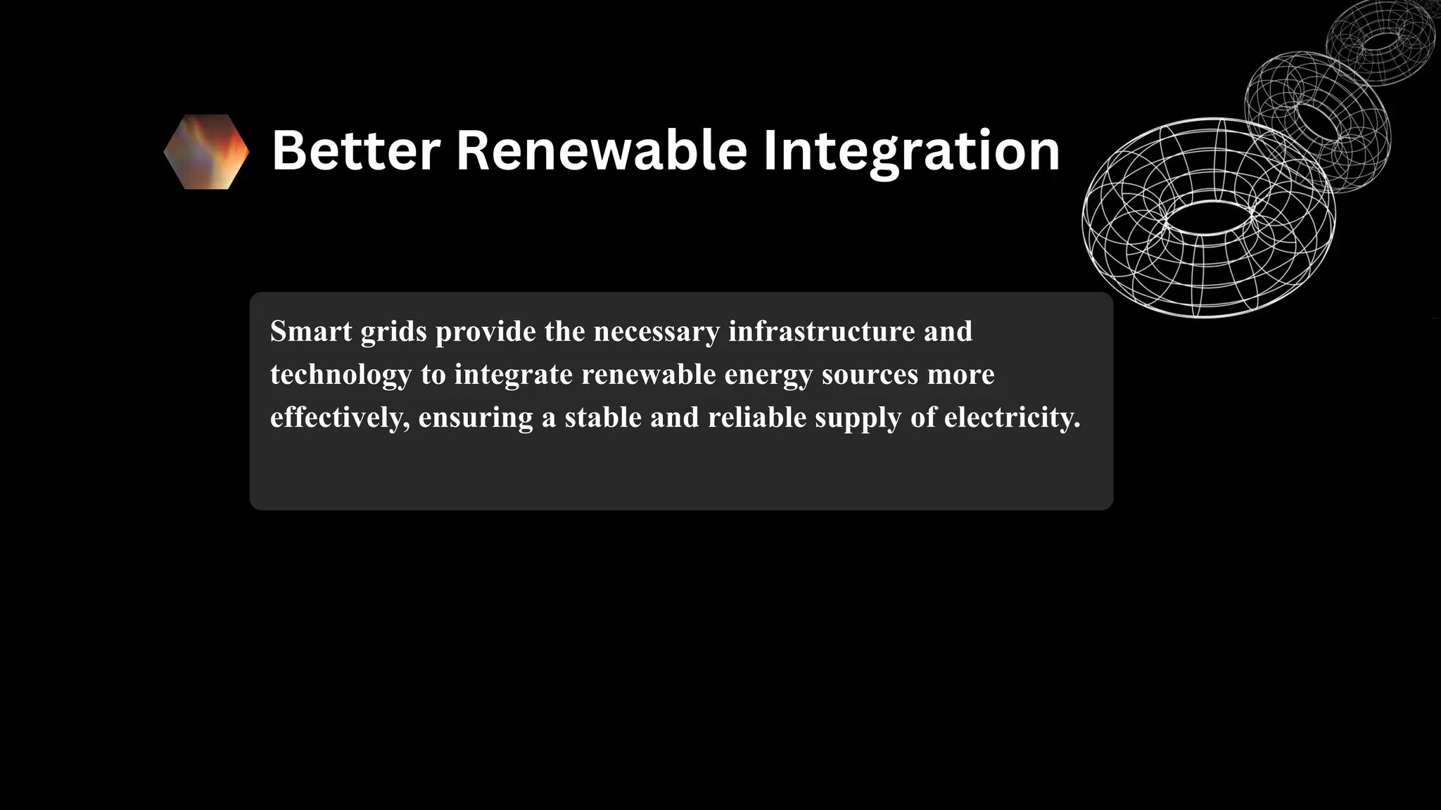 Better Renewable Integration
Smart grids provide the necessary infrastructure and
technology to integrate renewable energy sources more
effectively, ensuring a stable and reliable supply of electricity.
 