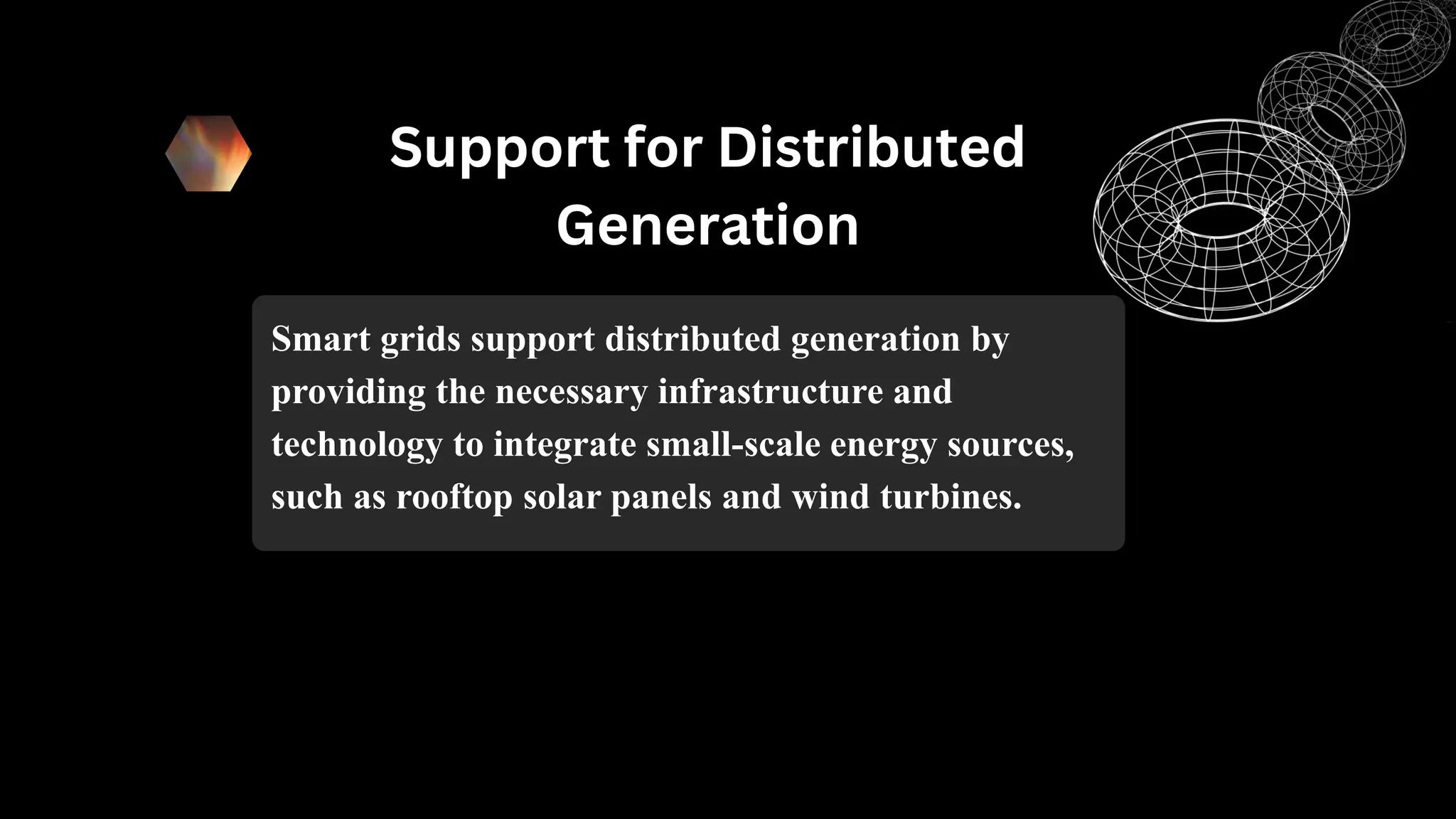 Support for Distributed
Generation
Smart grids support distributed generation by
providing the necessary infrastructure and
technology to integrate small-scale energy sources,
such as rooftop solar panels and wind turbines.
 