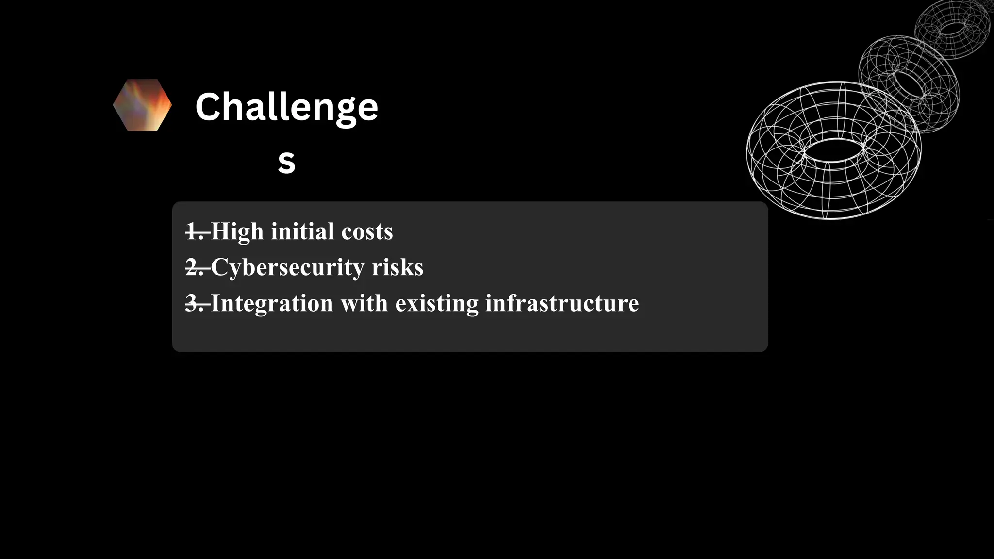 Challenge
s
—
1. High initial costs
—
2. Cybersecurity risks
—
3. Integration with existing infrastructure
 