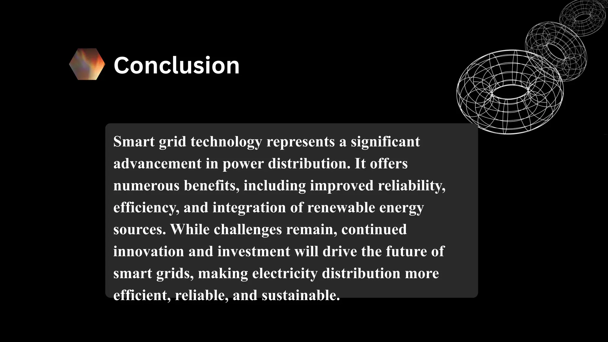 Conclusion
Smart grid technology represents a significant
advancement in power distribution. It offers
numerous benefits, including improved reliability,
efficiency, and integration of renewable energy
sources. While challenges remain, continued
innovation and investment will drive the future of
smart grids, making electricity distribution more
efficient, reliable, and sustainable.
 