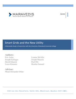 June
                                                                                              1



Smart Grids and the New Utility 
A Maravedis Study in Conjunction with the University of Maryland University College 




Authors:
Eric Ashie                                 Leanne McAfee
Joseph Feilinger                           Joseph Maceira
David Gleason                              Paul Obi
Lucas Kimanzi                              Heather Samuel

Advisor:
Mead Alexander Eblan                        
 




    410 rue des Recollets, Suite 301, Montreal, Quebec H2Y 1W2, 
 