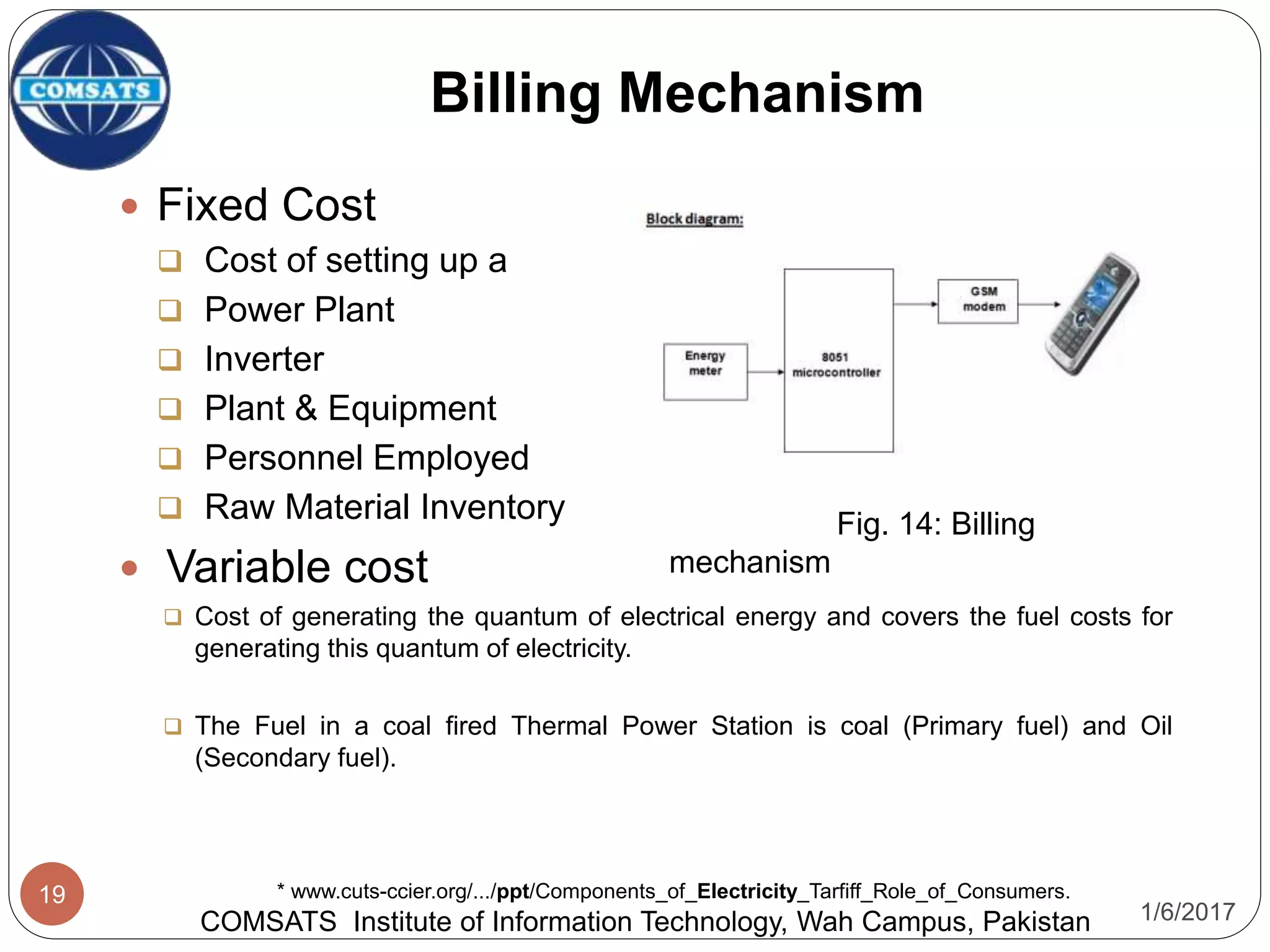 1/6/2017
19
Billing Mechanism
COMSATS Institute of Information Technology, Wah Campus, Pakistan
* www.cuts-ccier.org/.../ppt/Components_of_Electricity_Tarfiff_Role_of_Consumers.
 Fixed Cost
 Cost of setting up a
 Power Plant
 Inverter
 Plant & Equipment
 Personnel Employed
 Raw Material Inventory
 Variable cost
 Cost of generating the quantum of electrical energy and covers the fuel costs for
generating this quantum of electricity.
 The Fuel in a coal fired Thermal Power Station is coal (Primary fuel) and Oil
(Secondary fuel).
Fig. 14: Billing
mechanism
 