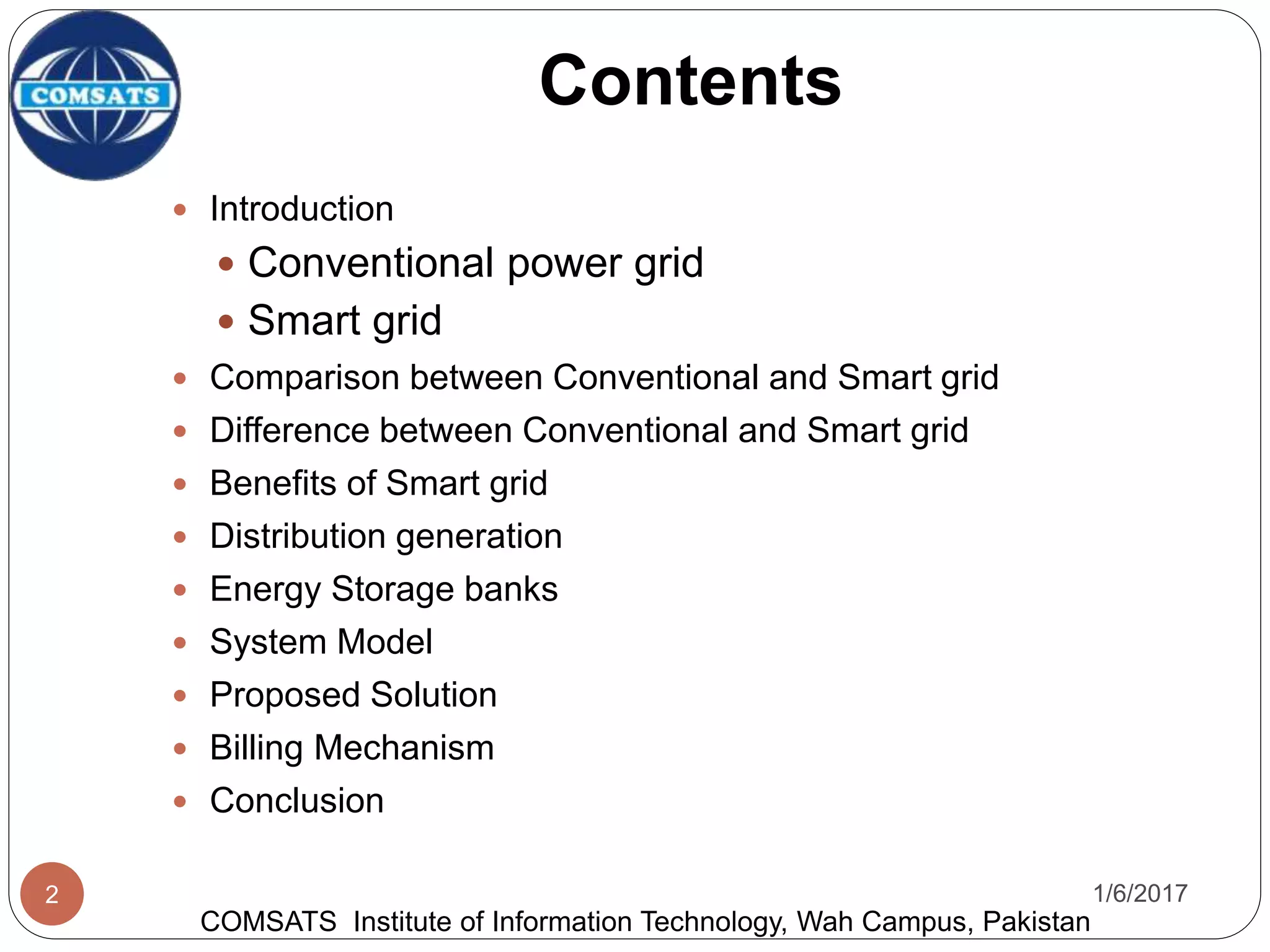 Contents
 Introduction
 Conventional power grid
 Smart grid
 Comparison between Conventional and Smart grid
 Difference between Conventional and Smart grid
 Benefits of Smart grid
 Distribution generation
 Energy Storage banks
 System Model
 Proposed Solution
 Billing Mechanism
 Conclusion
1/6/20172
COMSATS Institute of Information Technology, Wah Campus, Pakistan
 