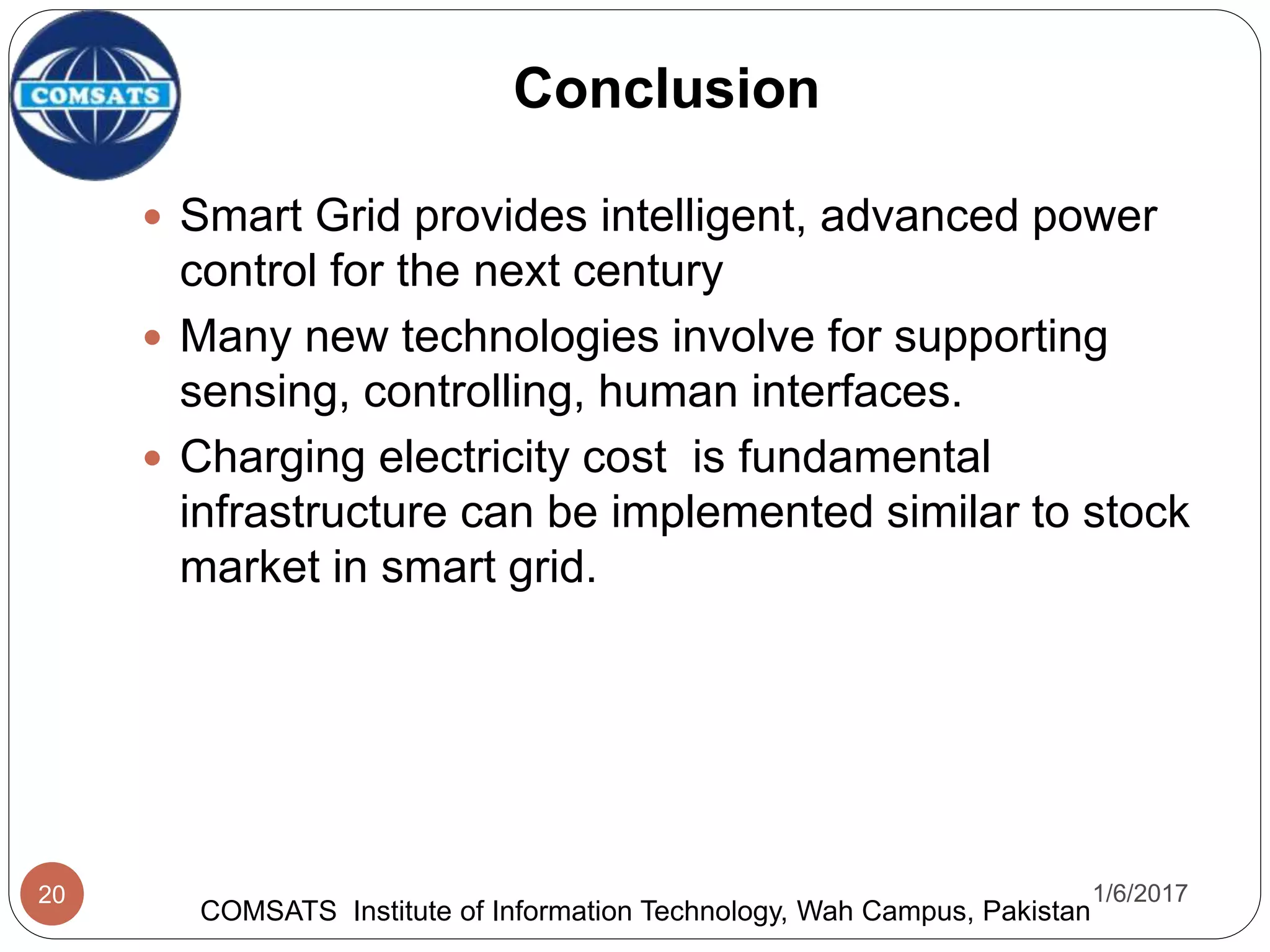  Smart Grid provides intelligent, advanced power
control for the next century
 Many new technologies involve for supporting
sensing, controlling, human interfaces.
 Charging electricity cost is fundamental
infrastructure can be implemented similar to stock
market in smart grid.
1/6/201720
Conclusion
COMSATS Institute of Information Technology, Wah Campus, Pakistan
 