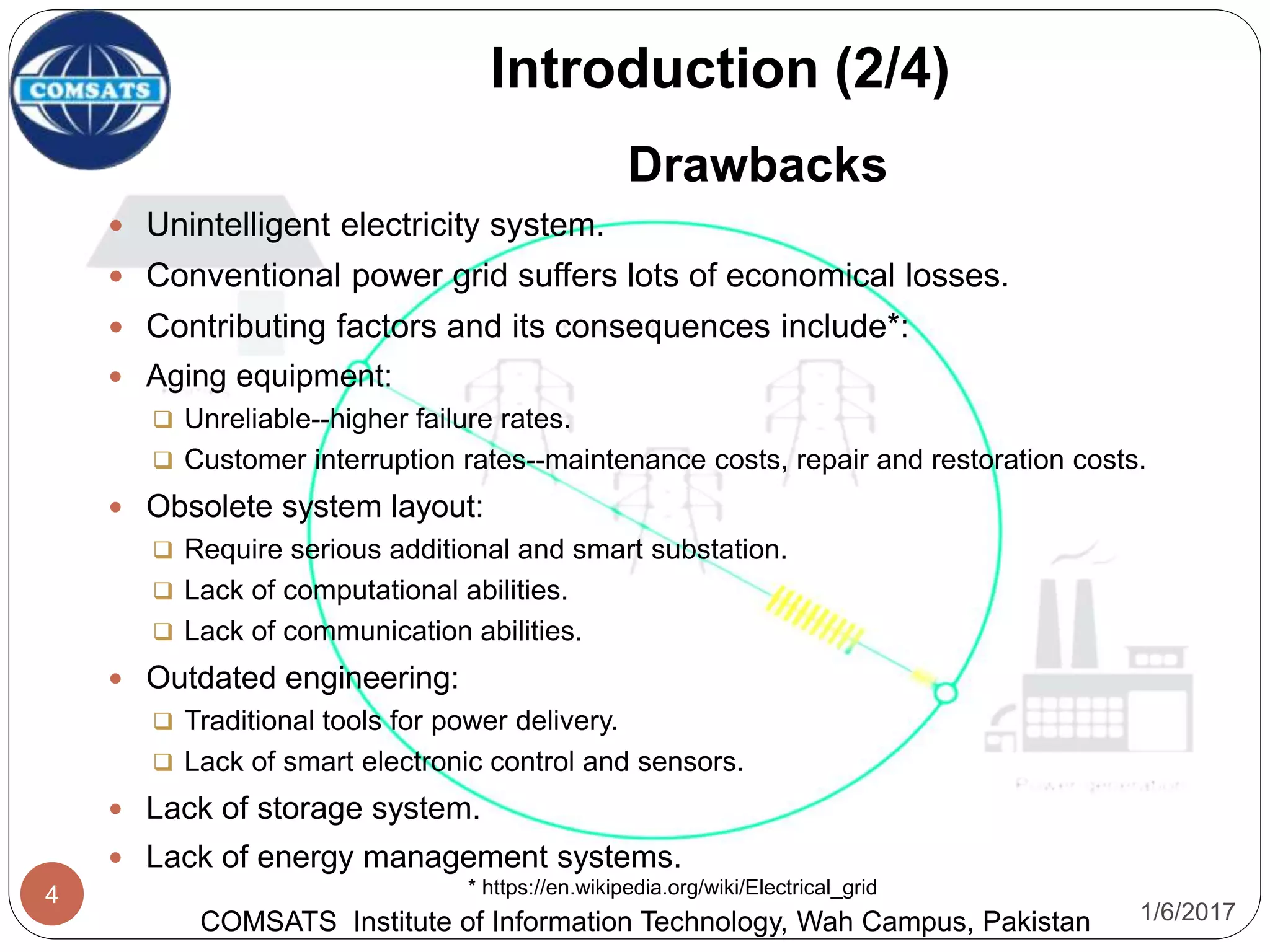 1/6/2017
4
Introduction (2/4)
COMSATS Institute of Information Technology, Wah Campus, Pakistan
* https://en.wikipedia.org/wiki/Electrical_grid
Drawbacks
 Unintelligent electricity system.
 Conventional power grid suffers lots of economical losses.
 Contributing factors and its consequences include*:
 Aging equipment:
 Unreliable--higher failure rates.
 Customer interruption rates--maintenance costs, repair and restoration costs.
 Obsolete system layout:
 Require serious additional and smart substation.
 Lack of computational abilities.
 Lack of communication abilities.
 Outdated engineering:
 Traditional tools for power delivery.
 Lack of smart electronic control and sensors.
 Lack of storage system.
 Lack of energy management systems.
 