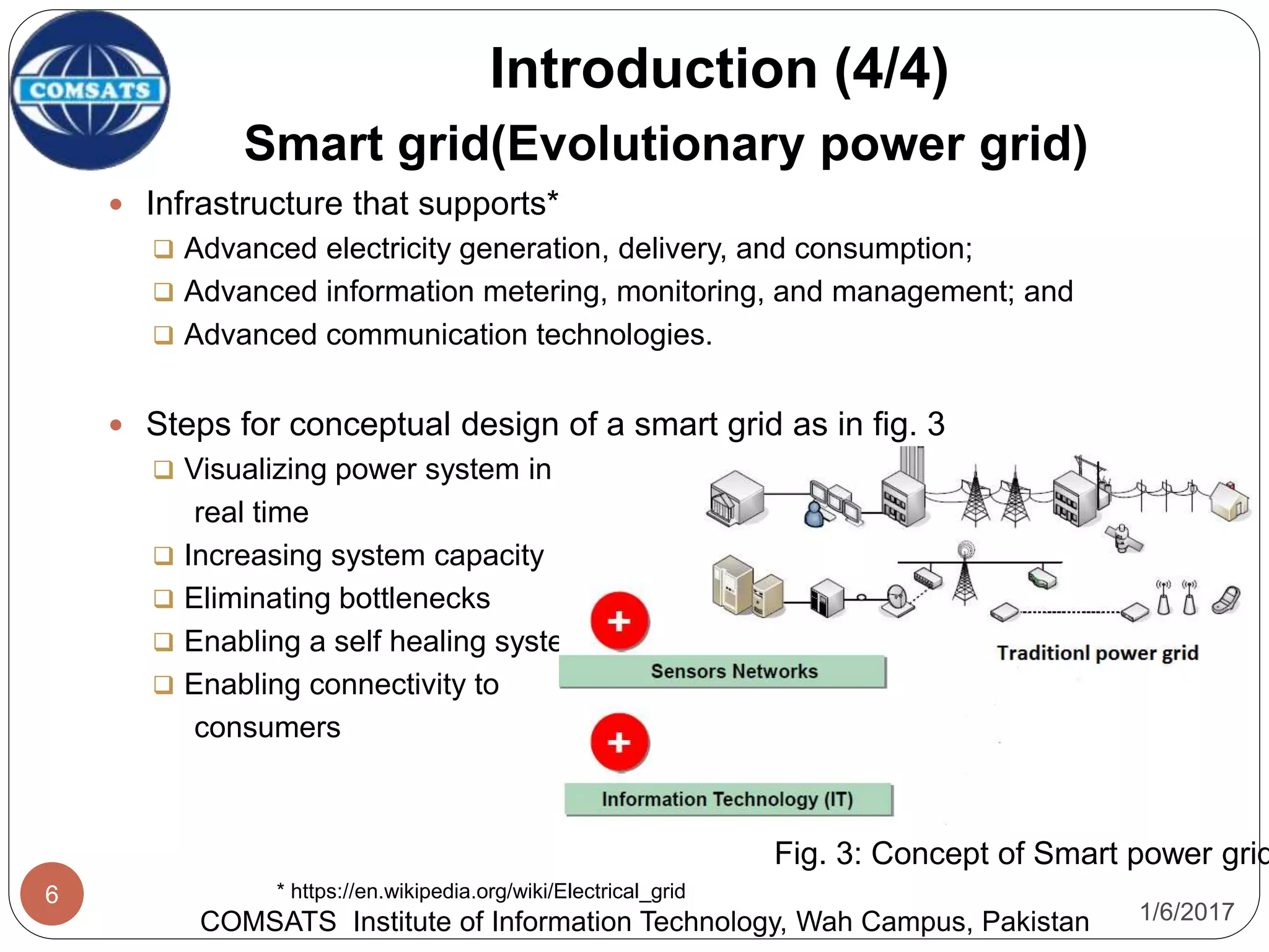 1/6/2017
6
Smart grid(Evolutionary power grid)
 Infrastructure that supports*
 Advanced electricity generation, delivery, and consumption;
 Advanced information metering, monitoring, and management; and
 Advanced communication technologies.
 Steps for conceptual design of a smart grid as in fig. 3
 Visualizing power system in
real time
 Increasing system capacity
 Eliminating bottlenecks
 Enabling a self healing system
 Enabling connectivity to
consumers
Introduction (4/4)
COMSATS Institute of Information Technology, Wah Campus, Pakistan
Fig. 3: Concept of Smart power grid
* https://en.wikipedia.org/wiki/Electrical_grid
 