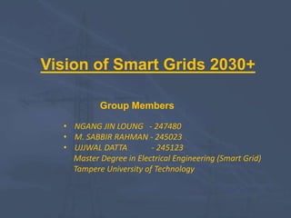 Vision of Smart Grids 2030+
Group Members
• NGANG JIN LOUNG - 247480
• M. SABBIR RAHMAN - 245023
• UJJWAL DATTA - 245123
Master Degree in Electrical Engineering (Smart Grid)
Tampere University of Technology
 