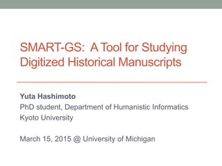 SMART-GS: A Tool for Studying
Digitized Historical Manuscripts
Yuta Hashimoto
PhD student, Department of Humanistic Informatics
Kyoto University
March 15, 2015 @ University of Michigan
 