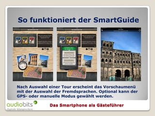 So funktioniert der SmartGuide




Nach Auswahl einer Tour erscheint das Vorschaumenü
mit der Auswahl der Fremdsprachen. Optional kann der
GPS- oder manuelle Modus gewählt werden.
 