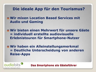 Die ideale App für den Tourismus?

Wir mixen Location Based Services mit
Audio und Gaming

Wir bieten einen Mehrwert für unsere Gäste
= individuell erstellte audiovisuelle
Erlebnistouren für Smartphone-Nutzer

Wir haben ein Alleinstellungsmerkmal
= Deutliche Unterscheidung von anderen
Reise-Apps
 