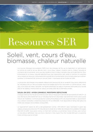 partie 1 : analyses transversales | Smartguide de l’énergie durable

Ressources SER
Soleil, vent, cours d’eau,
biomasse, chaleur naturelle
Les sources d’énergie renouvelables (SER) sont des énergies de flux qui se régénèrent en permanence
au rythme du soleil et de ses dérivés (vent, cours d’eau, vagues, courants marins, chaleur naturelle et
croissance de la biomasse), ainsi que des marées et de la chaleur naturelle issue de la géothermie. Pour
la biomasse et la chaleur naturelle géothermique, leur exploitation doit veiller à maintenir le caractère
renouvelable de ressource. La biomasse est le résultat de la transformation de la lumière solaire par la photosynthèse. Le rendement de conversion annuel (soleil - biomasse) est de l’ordre de 0,6%.
La production des énergies renouvelables dépend de la ressource et de sa variabilité. Nous avons sélectionné
les indicateurs de suivi des principales ressources belges dont le flux varie selon un rythme annuel : soleil,
vent, cours d’eau et chaleur naturelle. Les figures présentent les valeurs moyennes mensuelles pour l’année
2012 et les tableaux mentionnent les valeurs annuelles 2012 des 10 dernières années.

Soleil en 2012 : hiver lumineux, printemps déficitaire
L’énergie solaire est fournie par la lumière du soleil. Elle se mesure par la densité de rayonnement en kWh/m2. Le
suivi des heures d’ensoleillement est un indicateur facilement disponible, mais nettement moins précis que la
mesure de l’irradiation. Comme la production solaire photovoltaïque (PV) est proportionnelle au rayonnement,
nous utilisons l’indicateur unitaire de production PV en kWh/kWc. Il est disponible en temps réel grâce à la
météo des énergies renouvelables (EnergizAIR).
Le rayonnement solaire de 2012 a été globalement normal : 979 kWh/m2 selon l’estimation à partir des
valeurs unitaires de production PV mesurée par le projet de la météo des énergies renouvelables (lire pages
19 et 20). En 2012, nous avons connus un hiver bien lumineux, un printemps moins lumineux avec surtout
un mois de juin déficitaire, mais suivi d’un « très bon » mois d’août. Pour finir l’année 2012 avec un automne
moins lumineux que la normale.

15

 