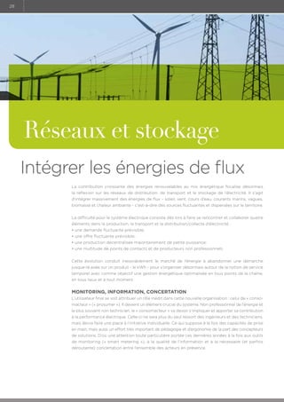 28

Réseaux et stockage
Intégrer les énergies de flux
La contribution croissante des énergies renouvelables au mix énergétique focalise désormais
la réflexion sur les réseaux de distribution, de transport et le stockage de l’électricité. Il s’agit
d’intégrer massivement des énergies de flux - soleil, vent, cours d’eau, courants marins, vagues,
biomasse et chaleur ambiante - c’est-à-dire des sources fluctuantes et dispersées sur le territoire.
La difficulté pour le système électrique consiste dès lors à faire se rencontrer et collaborer quatre
éléments dans la production, le transport et la distribution/collecte d’électricité :
• une demande fluctuante prévisible;
• une offre fluctuante prévisible;
• une production décentralisée majoritairement de petite puissance;
• une multitude de points de contacts et de producteurs non professionnels.
Cette évolution conduit inexorablement le marché de l’énergie à abandonner une démarche
jusque-là axée sur un produit - le kWh - pour s’organiser désormais autour de la notion de service
temporel avec comme objectif une gestion énergétique optimalisée en tous points de la chaîne,
en tous lieux et à tout moment.

Monitoring, information, concertation
L’utilisateur final se voit attribuer un rôle inédit dans cette nouvelle organisation : celui de « consomacteur » (« prosumer »). Il devient un élément crucial du système. Non professionnel de l’énergie et
le plus souvent non technicien, le « consomacteur » va devoir s’impliquer et apporter sa contribution
à la performance électrique. Celle-ci ne sera plus du seul ressort des ingénieurs et des techniciens,
mais devra faire une place à l’initiative individuelle. Ce qui suppose à la fois des capacités de prise
en main, mais aussi un effort très important de pédagogie et d’ergonomie de la part des concepteurs
de solutions. D’où une attention toute particulière portée ces dernières années à la fois aux outils
de monitoring (« smart metering »), à la qualité de l’information et à la nécessaire (et parfois
déroutante) concertation entre l’ensemble des acteurs en présence.

 