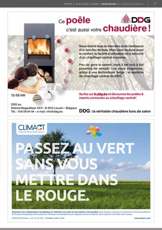 partie 2 : états des filières | Smartguide de l’énergie durable

Ce

poêle
c’est aussi votre

chaudière !

Nous rêvons tous du bien-être et de l’ambiance
d’un bon feu de bois. Mais nous voulons aussi
le confort, la facilité d’utilisation et la sécurité
d’un chauffage central moderne.
Peu de gens le savent, mais il est tout à fait
possible de remplir ces deux exigences,
grâce à une technologie belge : le système
de chauffage central de DDG.

12-58 kW
DDG sa
Kolonel Begaultlaan 43/2 - B 3012 Leuven - Belgique
Tél.: 016/29 64 94 - e-mail: info@ddg.be

Surfez sur fr.ddg.be et découvrez les poêles 
inserts connectés au chauffage central !

DDG : la véritable chaudière bois de salon

Energy and Climate Change Solutions.

PASSEZ AU VERT
SANS VOUS
METTRE DANS
LE ROUGE.
Atteindre votre indépendance énergétique en réduisant vos coûts et sans investir, c’est possible. Nous étudions, ﬁnançons et mettons en œuvre les solutions
d’eﬃcacité énergétique et de production d’énergie renouvelable les plus adaptées à votre entreprise. Sans impacter votre bilan. Sans risques.

CONTACTEZ-NOUS : +32 10 235 432 – HDM@CLIMACT.COM

CLIMACT TiersInvest 130x185.indd 1

www.climact.com

25/01/13 14:46

37

 