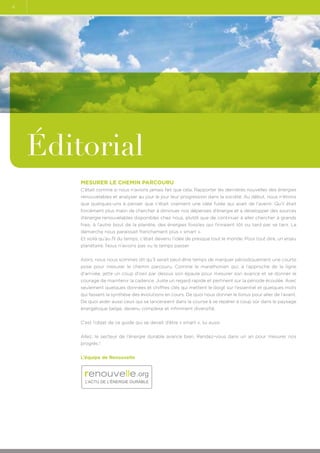 4

Éditorial
Mesurer le chemin parcouru
C’était comme si nous n’avions jamais fait que cela. Rapporter les dernières nouvelles des énergies
renouvelables et analyser au jour le jour leur progression dans la société. Au début, nous n’étions
que quelques-uns à penser que c’était vraiment une idée futée qui avait de l’avenir. Qu’il était
forcément plus malin de chercher à diminuer nos dépenses d’énergie et à développer des sources
d’énergie renouvelables disponibles chez nous, plutôt que de continuer à aller chercher à grands
frais, à l’autre bout de la planète, des énergies fossiles qui finiraient tôt ou tard par se tarir. La
démarche nous paraissait franchement plus « smart ».
Et voilà qu’au fil du temps, c’était devenu l’idée de presque tout le monde. Pour tout dire, un enjeu
planétaire. Nous n’avions pas vu le temps passer.
Alors, nous nous sommes dit qu’il serait peut-être temps de marquer périodiquement une courte
pose pour mesurer le chemin parcouru. Comme le marathonien qui, à l’approche de la ligne
d’arrivée, jette un coup d’oeil par dessus son épaule pour mesurer son avance et se donner le
courage de maintenir la cadence. Juste un regard rapide et pertinent sur la période écoulée. Avec
seulement quelques données et chiffres clés qui mettent le doigt sur l’essentiel et quelques mots
qui fassent la synthèse des évolutions en cours. De quoi nous donner le tonus pour aller de l’avant.
De quoi aider aussi ceux qui se lanceraient dans la course à se repérer à coup sûr dans le paysage
énergétique belge, devenu complexe et infiniment diversifié.
C’est l’objet de ce guide qui se devait d’être « smart », lui aussi.
Allez, le secteur de l’énergie durable avance bien. Rendez-vous dans un an pour mesurer nos
progrès !
L’équipe de Renouvelle

.org
L’ACTU DE L’ÉNERGIE DURABLE

 