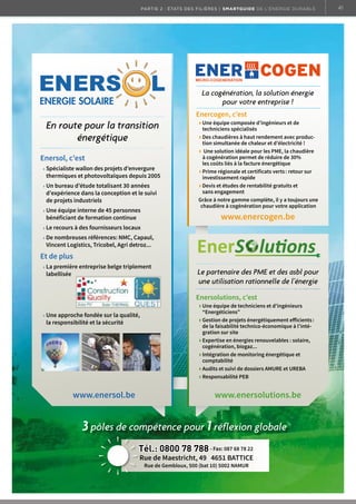 41

partie 2 : états des filières | Smartguide de l’énergie durable

La cogénération, la solution énergie
pour votre entreprise !

En route pour la transition
énergétique
Enersol, c’est
Spécialiste wallon des projets d’envergure
thermiques et photovoltaïques depuis 2005
Un bureau d’étude totalisant 30 années
d’expérience dans la conception et le suivi
de projets industriels
Une équipe interne de 45 personnes
	 	 bénéficiant	de	formation	continue

Enercogen, c’est
Une équipe composée d’ingénieurs et de
techniciens spécialisés
Des chaudières à haut rendement avec production simultanée de chaleur et d’électricité !
Une solution idéale pour les PME, la chaudière
à cogénération permet de réduire de 30%
	 	 les	coûts	liés	à	la	facture	énergétique
	Prime	régionale	et	certificats	verts	:	retour	sur
investissement rapide
Devis et études de rentabilité gratuits et
sans engagement
Grâce à notre gamme complète, il y a toujours une
chaudière à cogénération pour votre application

www.enercogen.be

	Le	recours	à	des	fournisseurs	locaux
	De	nombreuses	références:	NMC,	Capaul,
Vincent Logistics, Tricobel, Agri detroz...

Et de plus
La première entreprise belge triplement
labellisée

Le partenaire des PME et des asbl pour
une utilisation rationnelle de l’énergie
Enersolutions, c’est

	Une	approche	fondée	sur	la	qualité,
la responsibilité et la sécurité

www.enersol.be

Une équipe de techniciens et d’ingénieurs
“Energéticiens”
	Gestion	de	projets	énergétiquement	efficients	:
	 	 de	la	faisabilité	technico-économique	à	l’intégration sur site
Expertise en énergies renouvelables : solaire,
cogénération, biogaz...
Intégration de monitoring énergétique et
comptabilité
Audits et suivi de dossiers AMURE et UREBA
Responsabilité PEB

www.enersolutions.be

3 pôles de compétence pour 1 réflexion globale
Tél.: 0800 78 788 - Fax: 087 68 78 22

Rue de Maestricht, 49 4651 BATTICE
Rue de Gembloux, 500 (bat 10) 5002 NAMUR

SamrtGuideA4.indd 1

19/02/13 08:52

 