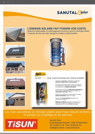 44

L’ENERGIE SOLAIRE FAIT FONDRE VOS COÛTS

Gratuit et inépuisable, le soleil apparaît comme la source d’énergie idéale.
Il importe de tirer de cette énergie le meilleur profit possible.

De SHT ThermoDual: haute technologie pour bûches et pellets!
-	

Chaudière à gazéification silencieuse: combustion
bûches et pellets dans un seul appareil !

-

Ne nécessite pas d’allumage manuel du bois grâce à
un mécanisme de démarrage automatique, stable et
économique par un élément céramique.

-

Fonctionnement de façon entièrement automatique
pour les deux combustibles bûches et pellets à un
rendement très élevé (90%)

-

Disponible en différentes versions entre 15 à 40kW,
toutes modulantes à partir de 4,5kW !

-

équipé d’une sonde lambda garantissant une
combustion très propre

-

Régulation intégrée, avec sonde extérieure. Peut
gérer deux circuits de chauffage avec horaire, la
production d’E.C.S. et un chauffe-eau solaire

Les vrais spécialistes en énergie solaire pour l’eau chaude sanitaire,
le soutien au chauffage et les piscines
Sanutal Solar
Herentalsesteenweg 85 - 2280 Grobbendonk
Tel: 03/355.21.00 - Fax: 03/355.21.09
solar@sanutal.be - www.sanutal.be

 