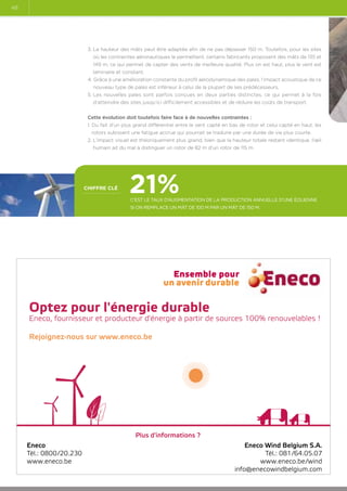 48

3. La hauteur des mâts peut être adaptée afin de ne pas dépasser 150 m. Toutefois, pour les sites
où les contraintes aéronautiques le permettent, certains fabricants proposent des mâts de 135 et
149 m, ce qui permet de capter des vents de meilleure qualité. Plus on est haut, plus le vent est
laminaire et constant.
4.  râce à une amélioration constante du profil aérodynamique des pales, l’impact acoustique de ce
G
nouveau type de pales est inférieur à celui de la plupart de ses prédécesseurs.
5. Les nouvelles pales sont parfois conçues en deux parties distinctes, ce qui permet à la fois
d’atteindre des sites jusqu’ici difficilement accessibles et de réduire les coûts de transport.
Cette évolution doit toutefois faire face à de nouvelles contraintes :
1. Du fait d’un plus grand différentiel entre le vent capté en bas de rotor et celui capté en haut, les
rotors subissent une fatigue accrue qui pourrait se traduire par une durée de vie plus courte.
2. L’impact visuel est théoriquement plus grand, bien que la hauteur totale restant identique, l’œil
humain ait du mal à distinguer un rotor de 82 m d’un rotor de 115 m.

chiffre clé

21%

C’est le taux d’augmentation de la production annuelle d’une éolienne
si on remplace un mât de 100 m par un mât de 150 m.

Optez pour l'énergie durable

Eneco, fournisseur et producteur d'énergie à partir de sources 100% renouvelables !
Rejoignez-nous sur www.eneco.be

Plus d'informations ?
Eneco
Tél.: 0800/20.230
www.eneco.be

Eneco Wind Belgium S.A.
Tél.: 081/64.05.07
www.eneco.be/wind
info@enecowindbelgium.com

 
