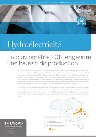 partie 2 : états des filières | Smartguide de l’énergie durable

49

Hydroélectricité
La pluviométrie 2012 engendre
une hausse de production
Au 31 décembre 2012, 105 centrales hydroélectriques produisaient de l’électricité à partir de la force des
cours d’eau en Belgique (90 en Wallonie, 15 en Flandre). Les 69 centrales de puissance supérieure à 10 kW
totalisaient une puissance de 109,8 MW, auxquels s’ajoutent 36 unités de moins de 10 kW pour une puissance
supplémentaire de 0,2 MW. La très grande majorité de cette puissance est située en Wallonie (109 MW).
Les centrales hydroélectriques au fil de l’eau sont principalement installées dans les sous-bassins de la
Meuse, de l’Amblève et de la Semois-Chiers. Les six centrales de la Meuse en aval de Namur atteignent une
puissance totale de 74,3 MW, soit plus des 2/3 de la puissance installée du parc belge.
Les statistiques intègrent l’indisponibilité des centrales de Hun et des Grosses Battes, toutes deux sur des
voies hydrauliques navigables, respectivement sur la Meuse et l’Ourthe. Ces deux centrales avaient subi
des dégâts importants lors d’une crue en hiver 2011 (lire Renouvelle n° 31). Depuis lors, elles ont été
démontées. Au droit de l’écluse de Hun, une nouvelle centrale devrait être installée au premier semestre
2013.

Hydroélectricité en belgique
mars 2013

En savoir +
•  e Facilitateur hydroénergie
L

Voies navigables
Frontières nationales / régionales
Centrales de puissance = 10 kW
Centrales de puissance entre 10 et 200 kW
Centrales de puissance  200 kW

pour la Wallonie :
www.apere.org
• www.edora.be

10.000 5.000 1.000

 