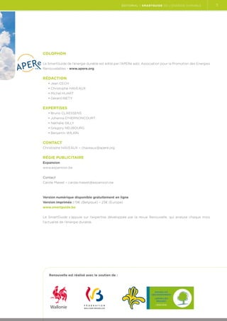 éditorial | Smartguide de l’énergie durable

Colophon
Le SmartGuide de l’énergie durable est édité par l’APERe asbl, Association pour la Promotion des Energies
Renouvelables - www.apere.org.

Rédaction
• Jean CECH
• Christophe HAVEAUX
• Michel HUART
• Gérard RIETY

Expertises
• Bruno CLAESSENS
• Johanna D'HERNONCOURT
• Nathalie GILLY
• Gregory NEUBOURG
• Benjamin WILKIN

Contact
Christophe HAVEAUX – chaveaux@apere.org

Régie publicitaire
Expansion
www.expansion.be
Contact
Carole Mawet – carole.mawet@expansion.be

Version numérique disponible gratuitement en ligne
Version imprimée : 19€ (Belgique) – 23€ (Europe)
www.smartguide.be
Le SmartGuide s’appuie sur l’expertise développée par la revue Renouvelle, qui analyse chaque mois
l’actualité de l’énergie durable.

Renouvelle est réalisé avec le soutien de :

5

 