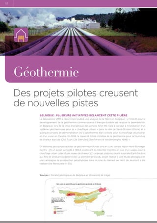 52

Géothermie
Des projets pilotes creusent
de nouvelles pistes
Belgique : plusieurs initiatives relancent cette filière
Le laboratoire VITO a récemment publié une analyse de la filière en Belgique : « l'intérêt pour le
développement de la géothermie comme source d'énergie durable est né pour la première fois
en Belgique, lors de la crise énergétique des années 70 et 80. Cela a conduit à l'installation d'un
système géothermique pour le « chauffage urbain » dans la ville de Saint-Ghislain (Mons) et à
quelques projets de démonstration où la géothermie était utilisée pour le chauffage de piscines
et d'un vivier en Flandre. En 1994, la capacité totale installée de la géothermie pour la fourniture
de chaleur était de 101,6 TJ/an (28 GWh/an) (Berckmans  Vandenberghe, 1998) ».
En Wallonie, deux projets-pilotes de géothermie profonde sont en cours dans la région Mons-BorinageCentre : (1) un projet accordé à l’IDEA exploitant le potentiel montois en vue d’un usage pour le
chauffage urbain collectif par réseau de chaleur ; (2) un projet pilote accordé à la société EarthSolution
aux fins de production d’électricité. La première phase du projet relative à une étude géologique et
une campagne de prospection géophysique dans la zone du Hainaut au Nord de Jeumont a été
réalisée (lire Renouvelle n° 55).

Sources : Société géologique de Belgique et Université de Liège.

 