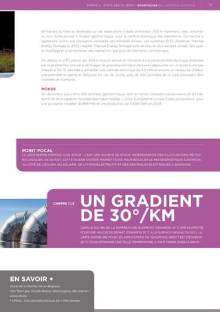 partie 2 : états des filières | Smartguide de l’énergie durable

En Flandre, la filière se développe sur des applications à faible profondeur (100 m maximum), avec utilisation.
ou non d'une pompe à chaleur géothermique, pour le confort thermique des habitations. Ce marché a
également connu une croissance constante ces dernières années. Les systèmes BTES (Borehole Thermal
Energy Storage) et ATES (Aquifer Thermal Energy Storage) sont de plus en plus souvent utilisés, tant pour
le chauffage et la climatisation des habitations que pour les bâtiments commerciaux.
Par ailleurs, le VITO prévoit dès 2014 la mise en service en Campine d’une petite centrale électrique alimentée
par la géothermie. Une série de forages de grande profondeur devraient déboucher sur un accès à une eau
chaude à 125 °C destinée à alimenter une centrale électrique de 4,5 MW et ensuite un réseau de chaleur,
une première du genre en Belgique. En cas de succès, près de 300 centrales de ce type pourraient être
installées en Campine.

Monde
On dénombre aujourd'hui 350 centrales géothermiques dans le monde, totalisant une puissance de 9,7 GW,
soit 0,3% de la capacité mondiale électrique installée. L'Union Européenne compte 5 pays producteurs, pour
une puissance installée de 868 MW et une production de 5.809 GWh en 2008.

Point focal

La géothermie dispose d’un atout : c’est une source de stock, indépendante des fluctuations météorologiques. De ce fait, cette filière s’avère prometteuse pour boucler le mix énergétique européen
au côté de l’éolien, du solaire, de l’hydroélectricité et des centrales électriques à biomasse.

chiffre clé

Un gradient
de 30°/km

Dans le sol belge, la température augmente d'environ 30 °C par kilomètre
pour une valeur de départ d'environ 10 °C à la surface (niveau du sol). La
limite inférieure pour les applications de chauffage direct est d'environ
25 °C. Pour atteindre une telle température, il faut forer jusqu'à 500 m.

En savoir +
Guide de la Géothermie en Belgique,
Vito Team geo, Eva De Boever, David Lagrou, Ben Laenen
www.vito.be
•  Mons : http://portail.umons.ac.be  Pôle énergie
U

53

 