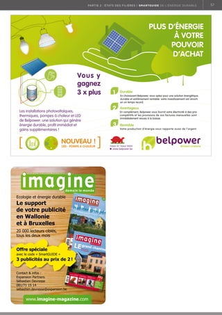 partie 2 : états des filières | Smartguide de l’énergie durable

PLUS D’ÉNERGIE
À VOTRE
POUVOIR
D’ACHAT
Vous y
gagnez
3 x plus

1
2

NOUVEAU !
.
LED POMPE A CHALEUR

6,50 e
| n° 89 |
février 2012

r grou

pés

rs | Imm
eu

spirale

négativ

e

Offre spéciale

Rénova
du loge tion
ment

avec le code « SmartGUIDE »

• Chap
eau,

Mais la

avril 2010

5 414
30

grand

Elio !
maison
brûl

e…

• Repo
rtag

mars 

6 180
13

0

Europe
:
enraye
r la

| 5,50 

Agroca
du rêve rburants,
au cauc
hemar

0089

0

Bureau de

Ven
pour l’éo t favorable
lien cito
yen

| n° 78

dépôt de

Liège X -

Bimestriel

- P10403
3

bles | Ma
isons

Les nouv e :
du Rwa eaux visages
nda

chant
ier
• Renc
ontr

e : Carl
o
(Slow
Food)

Petrini

de Liège
de dépôt

Clim
e sans at : une
viande
?

journé

Voyage
r
jeux pou avec des
r langag
e

Greenp
eace :
change
« On ne
ra pas
la
bien la
politiqu science,
e»

www.imagine-magazine.com

CONSTRUC

Bois 
Habitat
2 € de
réduction
(bon à
découper
)
Esther
Duﬂ
avec une o : rencontre
inventive économiste
Les para
€
doxe
de la laïcit s
é à la belg
e
TION

AMÉNAGEM

ENT

MOBILIER

€

€

Annonce

BH10_230x335_im

aginedemainlemo

nde.indd

1

12/01/10

16:43:34

www.scalp.be

Bureau

Contact  infos :
Expansion Partners
Sébastien Devresse
081/71 15 14
sebastien.devresse@expansion.be

X - Bimest

riel - P10403

3

3 publicités au prix de 2 !

janvier 

Habite

20 000 lecteurs ciblés,
tous les deux mois

En complément, Belpower vous fournit votre électricité à des prix
compétitifs et les provisions de vos factures mensuelles sont
immédiatement revues à la baisse.

Votre production d’énergie vous rapporte aussi de l’argent.

www.belpower.be

Slow
press

Villes |
Villages
| Quartie

Rentable

En choisissant Belpower, vous optez pour une solution énergétique
durable et extrêmement rentable: votre investissement est amorti
en un temps record.

Palais 10 Stand 10005

Ecologie et énergie durable

Le support
de votre publicité
en Wallonie
et à Bruxelles

Avantageux

3

Les installations photovoltaïques,
thermiques, pompes à chaleur et LED
de Belpower: une solution qui génère
énergie durable, proﬁt immédiat et
gains supplémentaires !

Durable

57

 