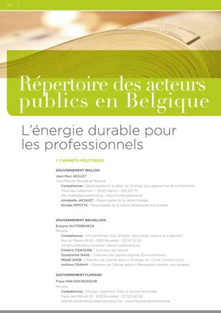 60

Répertoire des acteurs
publics en Belgique
L’énergie durable pour
les professionnels
1. Cabinets politiques
Gouvernement Wallon
Jean-Marc NOLLET
Vice-Premier Ministre et Ministre
Compétences : Développement durable, de l’Energie, du Logement et de la Recherche
Place des Célestines 1 - 5000 Namur - 081/321.711
info-nollet@gov.wallonie.be - http://nollet.wallonie.be
Annabelle JACQUET - Responsable de la cellule Energie
Nicolas PIROTTE - Responsable de la cellule Développement durable

GOUVERNEMENT BRUXELLOIS
Evelyne HUYTEBROECK
Ministre
Compétences : Environnement, Eau, Energie, Rénovation urbaine et Logement.
Rue du Marais 49-53 - 1000 Bruxelles - 02 517 12 00
info@huytebroeck.irisnet.be - www.huytebroeck.be
Frédéric FONTAINE – Directeur de Cabinet
Donatienne WAHL – Directeur de Cabinet adjointe (Environnement)
Mikaël ANGE – Directeur de Cabinet adjoint (Energie, Air, Climat, Construction)
Antoine CRAHAY - Directeur de Cabinet adjoint (Rénovation urbaine, ville durable)
GOUVERNEMENT FLAMAND
Freya VAN DEN BOSSCHE
Ministre
Compétences : Energie, Logement, Villes et Economie sociale
Place des Martyrs 19 - 1000 Bruxelles - 02 552 60 00
kabinet.vandenbossche@vlaanderen.be - www.freyavandenbossche.be

 