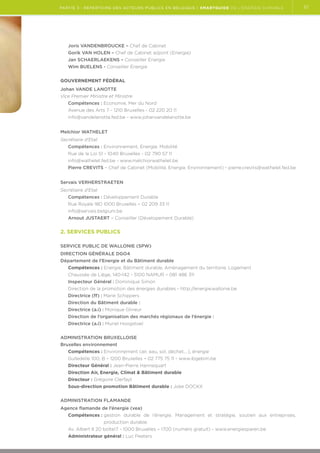 partie 3 : Répertoire des acteurs publics en Belgique | Smartguide de l’énergie durable

Joris VANDENBROUCKE – Chef de Cabinet
Gorik VAN HOLEN – Chef de Cabinet adjoint (Energie)
Jan SCHAERLAEKENS – Conseiller Energie
Wim BUELENS - Conseiller Energie
GOUVERNEMENT FÉDÉRAL
Johan VANDE LANOTTE
Vice Premier Ministre et Ministre
Compétences : Economie, Mer du Nord
Avenue des Arts 7 - 1210 Bruxelles - 02 220 20 11
info@vandelanotte.fed.be - www.johanvandelanotte.be
Melchior WATHELET
Secrétaire d'Etat
Compétences : Environnement, Energie, Mobilité
Rue de la Loi 51 - 1040 Bruxelles - 02 790 57 11
info@wathelet.fed.be - www.melchiorwathelet.be
Pierre CREVITS – Chef de Cabinet (Mobilité, Energie, Environnement) - pierre.crevits@wathelet.fed.be
Servais VERHERSTRAETEN
Secrétaire d’Etat
Compétences : Développement Durable
Rue Royale 180 1000 Bruxelles – 02 209 33 11
info@servais.belgium.be
Arnout JUSTAERT – Conseiller (Dévelopement Durable)

2. Services publics
SERVICE PUBLIC DE WALLONIE (SPW)
DIRECTION GÉNÉRALE DGO4
Département de l'Energie et du Bâtiment durable
Compétences : Energie, Bâtiment durable, Aménagement du territoire, Logement
Chaussée de Liège, 140-142 - 5100 NAMUR – 081 486 311
Inspecteur Général : Dominique Simon
Direction de la promotion des énergies durables - http://energie.wallonie.be
Directrice (ff) : Marie Schippers
Direction du Bâtiment durable :
Directrice (a.i) : Monique Glineur
Direction de l’organisation des marchés régionaux de l’énergie :
Directrice (a.i) : Muriel Hoogstoel
ADMINISTRATION BRUXELLOISE
Bruxelles environnement
Compétences : Environnement (air, eau, sol, déchet,…), énergie
Gulledelle 100, B – 1200 Bruxelles – 02 775 75 11 - www.ibgebim.be
Directeur Général : Jean-Pierre Hannequart
Direction Air, Energie, Climat  Bâtiment durable
Directeur : Grégoire Clerfayt
Sous-direction promotion Bâtiment durable : Joke DOCKX
ADMINISTRATION FLAMANDE
Agence flamande de l’énergie (vea)
Compétences :  estion durable de l’énergie. Management et stratégie, soutien aux entreprises,.
g
production durable.
Av. Albert II 20 boîte17 - 1000 Bruxelles – 1700 (numéro gratuit) - www.energiesparen.be
Administrateur général : Luc Peeters

61

 