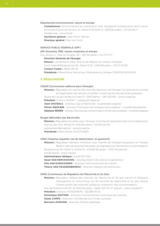 62

Département environnement, nature et énergie
Compétences : Environnement en coordination avec l’énergie et la préservation de la nature
Immeuble Comte de Ferraris, Av. Albert II 20 boîte 8 - 1000 Bruxelles – 02 553 80 11
info@lne.be - www.lne.be
Secrétaire général : Jean-Pierre Helman
Directeur général : Paul Van Snick
SERVICE PUBLIC FÉDÉRALE (SPF)
SPF économie, PME, classes moyennes et énergie
City Atrium C - Rue du Progrès, 50 - 1210 Bruxelles – 02 277 51 11
Direction Générale de l’Energie
Mission : concertation entre l’Etat et les Régions en matière d’énergie
North Gate III Boulevard du Roi Albert II, 16 - 1000 Bruxelles - 02 277 81 80
Contact Center : 0800 120 33
Présidente : Marie-Pierre Fauconnier (Présidente du Groupe CONCERE-ENOVER)

3. Régulateurs
CWaPE (Commission wallonne pour l’Energie)
Missions : Régulateur du marché des marchés régionaux de l’énergie. Surveillance et contrôle

de l’application des décrets et arrêtés, conseil auprès des autorités publiques
Route de Louvain-la-Neuve 4 bte 12 - 5001 Namur – 081 330 810 - www.cwape.be
Président : Francis GHIGNY - f.ghigny@cwape.be
Alain VASTEELS - directeur Gaz et Electricité - a.vasteels@cwape.be
Olivier SQUILBIN - directeur Promotion des énergies renouvelables – o.squilbin@cwape.be
Stéphane RENIER - directeur Services aux consommateurs et Services juridiques – s.renier@cwape.be
Brugel (BRUxelles Gaz Electricité)
Missions : Régulateur bruxellois pour l’énergie. Contrôle de l’application des lois et réglements.
Avenue des Arts, 46 bte 14, 1000 Bruxelles – 02 563 02 00
greenpower@brugel.be - www.brugel.be
Présidente : Marie-Pierre FAUCONNIER
VREG (Vlaamse regulator van de elektriciteits- en gasmarkt)
Missions :  égulateur flamand. Promotion d’un marché de l’énergie transparent en Flandre.
R
Relation avec les autorités flamandes, les opérateurs du marché et les consommateurs.
Boulevard du Roi Albert 2, 20 bte 19 - B-1000 Bruxelles - 1700 (tél gratuit)
info@vreg.be - www.vreg.be
Administrateur délégué : André PICTOEL
Sarah VAN KERCKHOVEN - directeur Electricité verte et Cogénération
Dirk VAN EVERCOOREN - directeur Fonctionnement du marché
Thierry VAN CRAENENBROECK - directeur Réseaux de distribution.
CREG (Commission de Régulation de l’Electricité et du Gaz)
Missions :  égulateur fédéral des marchés de l'électricité et du gaz naturel en Belgique.
R
Transparence et concurrence sur les marchés de l’électricité et du gaz naturel.
Conseil auprès des autorités publiques, protection des consommateurs.
Rue de l'Industrie 26-38 - B-1040 Bruxelles – 0800 120 33 (n° gratuit) - www.creg.be/fr/
Président : François POSSEMIERS – 02/289 76 62
Dominique WOITRIN - directeur Fonctionnement technique des marchés
Guido CAMPS - directeur Contrôle des prix et des comptes.
Bernard LACROSSE - directeur Affaires générales.

 