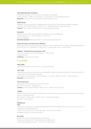 partie 3 : Répertoire des acteurs publics en Belgique | Smartguide de l’énergie durable

Renewable Business Facilitator
Plateforme des acteurs de l'industrie des énergies renouvelables
4, Rue du Poirier - 1348 Louvain-la-Neuve - 010 23 39 01 - www.energyplatform.eu
Directeur : David Germani - david.germani@energyplatform.eu
RESCOOP.be
Fédération des associations et coopératives de citoyens pour l’énergie renouvelable en Belgique
Posthoflei 3/3 - 2600 Berchem - 03 287 37 79 - info@rescoop.be - www.rescoop.be
Contact : Dirk Knapen - 0475 86 01 64 - dirk.knapen@rescoop.be
Synergrid
Fédération des Gestionnaires de réseaux d’électricité et gaz en Belgique
Avenue Palmerston 4 – 1000 Bruxelles – 02 237 11 11
www.synergrid.be
Secrétaire général : Bérénice CRABS – berenice.crabs@synergrid.be
Union des Villes et Communes de Wallonie
Défend les intérêts des administrations locales aux niveaux régional, communautaire, fédéral et international
Rue de l'Etoile, 14 - 5000 Namur - 081 24 06 11 - commune@uvcw.be - www.uvcw.be
ValBiom – Valorisation de la biomasse asbl
Chaussée de Namur, 146 - 5030 Gembloux - 081 62 71 84
www.valbiom.be
Président : Jean-François GOSSE

6. Clusters
Wallonie
Des Pôles et Réseaux à votre service : clusters.wallonie.be
CAP 2020
Réseau d’entreprises de la construction qui adoptent l'objectif européen de 2020 en matière de réduction
massive de la consommation d'énergie
Parc Créalys - Rue Saucin 66 - 5032 Gembloux / Les Isnes - 0484 43 47 08 - info@cap2020.be
Directeur : Bertrand WART
Eco-Construction
Réseau des acteurs wallons de l’éco-construction.
Rue Henri Lecoq 47/7 - 5000 Namur
Contact : Hervé-Jacques POSKIN - 081 71 41 00 - hj@ecoconstruction.be
TWEED
Réseau d'entreprises (industrie et tertiaire) qui vise à favoriser les investissements en production et exploitation de l'énergie durable
Rue Natalis 2 - 4020 Liège - 04 242 47 60 - info@clustertweed.be
Directeur : Cédric BRÜLL
Bruxelles
ABE
Agence qui encourage la compétitivité des entreprises (technologies vertes et éco-construction) par l’innovation et l’internationalisation.
Avenue du Port, 86C bte 211 - 1000 Bruxelles - 02 422 00 20 ou 1819
info@abe.irisnet.be - www.abe.irisnet.be
Eco-build
Réseau des acteurs bruxellois de l’éco-construction.
Avenue du Port 86C. B 211 - 1000 Bruxelles – 02 800 00 67
cluster.ecobuild@abe.irisnet.be - www.cluster-ecobuild.com

65

 