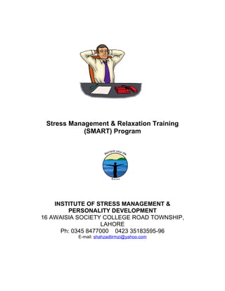 Stress Management & Relaxation Training
(SMART) Program
INSTITUTE OF STRESS MANAGEMENT &
PERSONALITY DEVELOPMENT
16 AWAISIA SOCIETY COLLEGE ROAD TOWNSHIP,
LAHORE
Ph: 0345 8477000 0423 35183595-96
E-mail: shahzadtirmzi@yahoo.com
 