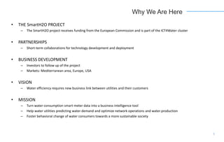 Why We Are Here
• THE SmartH2O PROJECT
– The SmartH2O project receives funding from the European Commission and is part of the ICT4Water cluster
• PARTNERSHIPS
– Short-term collaborations for technology development and deployment
• BUSINESS DEVELOPMENT
– Investors to follow up of the project
– Markets: Mediterranean area, Europe, USA
• VISION
– Water efficiency requires new business link between utilities and their customers
• MISSION
– Turn water consumption smart meter data into a business intelligence tool
– Help water utilities predicting water demand and optimize network operations and water production
– Foster behavioral change of water consumers towards a more sustainable society
1
 